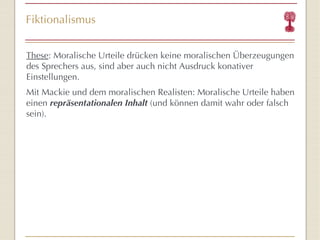 Fiktionalismus These : Moralische Urteile drücken keine moralischen Überzeugungen des Sprechers aus, sind aber auch nicht Ausdruck konativer Einstellungen. Mit Mackie und dem moralischen Realisten: Moralische Urteile haben einen  repräsentationalen Inhalt  (und können damit wahr oder falsch sein). 