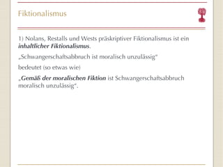Fiktionalismus 1) Nolans, Restalls und Wests präskriptiver Fiktionalismus ist ein  inhaltlicher   Fiktionalismus . „ Schwangerschaftsabbruch ist moralisch unzulässig “   bedeutet (so etwas wie) „ Gemäß der moralischen Fiktion  ist Schwangerschaftsabbruch moralisch unzulässig “ .  