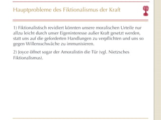 Hauptprobleme des Fiktionalismus der Kraft 1) Fiktionalistisch revidiert könnten unsere moralischen Urteile nur allzu leicht durch unser Eigeninteresse außer Kraft gesetzt werden, statt uns auf die geforderten Handlungen zu verpflichten und uns so gegen Willensschwäche zu immunisieren. 2) Joyce öffnet sogar der Amoralistin die Tür (vgl. Nietzsches Fiktionalismus).  