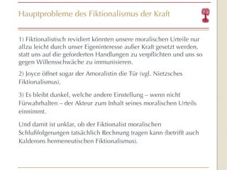 Hauptprobleme des Fiktionalismus der Kraft 1) Fiktionalistisch revidiert könnten unsere moralischen Urteile nur allzu leicht durch unser Eigeninteresse außer Kraft gesetzt werden, statt uns auf die geforderten Handlungen zu verpflichten und uns so gegen Willensschwäche zu immunisieren. 2) Joyce öffnet sogar der Amoralistin die Tür (vgl. Nietzsches Fiktionalismus).  3) Es bleibt dunkel, welche andere Einstellung – wenn nicht Fürwahrhalten – der Akteur zum Inhalt seines moralischen Urteils einnimmt. Und damit ist unklar, ob der Fiktionalist moralischen Schlußfolgerungen tatsächlich Rechnung tragen kann (betrifft auch Kalderons hermeneutischen Fiktionalismus). 
