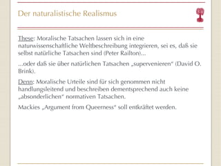 Der naturalistische Realismus These : Moralische Tatsachen lassen sich in eine naturwissenschaftliche Weltbeschreibung integrieren, sei es, daß sie selbst natürliche Tatsachen sind (Peter Railton)... ...oder daß sie über natürlichen Tatsachen „supervenieren “  (David O. Brink). Denn : Moralische Urteile sind für sich genommen nicht handlungsleitend und beschreiben dementsprechend auch keine „absonderlichen “  normativen Tatsachen. Mackies „Argument from Queerness “  soll entkräftet werden. 
