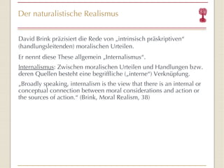 Der naturalistische Realismus David Brink präzisiert die Rede von „intrinsisch präskriptiven “  (handlungsleitenden) moralischen Urteilen. Er nennt diese These allgemein „Internalismus “ . Internalismus : Zwischen moralischen Urteilen und Handlungen bzw. deren Quellen besteht eine begriffliche („interne “) Verknüpfung. „ Broadly speaking, internalism is the view that there is an internal or conceptual connection between moral considerations and action or the sources of action. “  (Brink, Moral Realism, 38) 