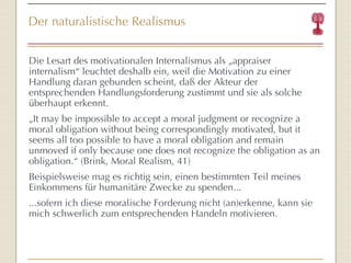 Der naturalistische Realismus Die Lesart des motivationalen Internalismus als „appraiser internalism “  leuchtet deshalb ein, weil die Motivation zu einer Handlung daran gebunden scheint, daß der Akteur der entsprechenden Handlungsforderung zustimmt und sie als solche überhaupt erkennt. „ It may be impossible to accept a moral judgment or recognize a moral obligation without being correspondingly motivated, but it seems all too possible to have a moral obligation and remain unmoved if only because one does not recognize the obligation as an obligation. “  (Brink, Moral Realism, 41) Beispielsweise mag es richtig sein, einen bestimmten Teil meines Einkommens für humanitäre Zwecke zu spenden...  ...sofern ich diese moralische Forderung nicht (an)erkenne, kann sie mich schwerlich zum entsprechenden Handeln motivieren. 