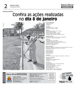 2   quinta-feira
                     10 de janeiro de 2013
                                                                                                                                                                          Diário Oficial
                                                                                                                                                                           GUARUJÁ
serviços urbanos


                          Confira as ações realizadas
                             no dia 8 de janeiro
                                                                                                                                Coleta Mecanizada
                                                                                                                                 Vicente de Carvalho
Diego Oliveira




                                                                                                                                 Santo Antônio
                                                                                                                                 Cachoeira

                                                                                                                                Capinação
                                                                                                                                 Rua Manoel de Moura – Guaiúba
                                                                                                                                 Rua Lino da Cunha Leal – Guaiúba

                                                                                                                                Roçada
                                                                                                                                 Avenida Áurea Gonzalez Conde – Vila Áurea
                                                                                                                                 Morro do Maluf – Enseada
                                                                                                                                 Travessa da Avenida Atlântica – Enseada
                                                                                                                                 Rua Luiz Demétrio de Araújo - Morrinhos
                                                                                                                                 Imediações da Escola Giusfredo Santini – Morrinhos

                                                                                                                                Limpeza de Canal
                                                                                                                                 Avenida Bento Pedro da Costa – Jardim Conceiçãozinha
                                                                                                                                 Rua Luiz Góes – Jardim Conceiçãozinha

                                                                                                                                Varrição
                                                                                                                                 Praça Possidônio – Santo Antônio
                                                                                                                                 Rua Benedito Francisco de Oliveira – Guaiúba
                                                                                                                                 Rua Dionízio José Lourenço com travessas – Morrinhos II
                                                                                                                                 Rua São João Batista – Morrinhos II
                                                                                                                                 Avenida Eva Pereira – Morrinhos III
                                                                                                                                 Ruas A,B e C – Cachoeira

                                                                                                                                Retro/Caminhão
                                                                                                                                 Reparos em tubulação e confecção de caixa para colocação de PV na Rua
                                                                                                                                Panaotis Musculis com Rua Arthur Paixão – Santa Rosa
                                                                                                                                 Enchendo Silo - Usina

                                                                                                                                Desentupimento
                                                                                                                                 Ruas do Morrinhos
                                                                                                                                 Ruas do Morrinhos III
                                                                                                                                 Ruas da Vila Zilda

                                                                                                                                Alvenaria
                                                                                                                                 Confecção de tubulação e sarjetas na Travessa 355 – Morrinhos III

                                                                                                                                Recolha de Resíduos
                                                                                                                                 Morrinhos I e II
                                                                                                                                 Avenida Antenor Pimentel– Morrinhos
                                                                                                                                 Avenida Cinco – Morrinhos
                                                                                                                                 Vila Zilda

                                                                                                                                Tapa Buraco
                                                                                                                                 Rua Maria Lídia Rego Lima – Jardim Boa Esperança
                                                                                                                                 Avenida Santos Dumont
                                                                                                                                 Avenida Lydio Martins Corrêa – Morrinhos
                                                                                                                                 Avenida Brasil – Vila Edna
                                                                                                                                 Avenida Miguel Stéfano – Enseada
                                                                                                                                 Rua 12 – Morrinhos I
                                                                                                                                 Rua Áureo Moreira – Jardim Conceiçãozinha
                                                                                                                                 Rua Mário Silveira – Jardim Conceiçãozinha



                                                                                                                                                                                              e
                 Diário Oficial GUARUJÁ
                                                                         | Diretora e editora geral • Wanda Fernandes • Mtb. 27.855      O noticiário relativo às
                                                                                                                                                                              doe sangu
expediente




                                                                                                                                         atividades da Câmara

                                                                                                                                                                                         Doe vida
                                                                         | Editor • Eduardo Caetano • Mtb. 41.408
                                                                                                                                         Municipal, bem como a               Colabore
                                                                         | Projeto gráfico • Diego Rubido
                                                                         | Diagramação • Diego Rubido e Diego Andrade
                                                                                                                                          produção e edição de               com o Banco
                           Gabinete da Prefeita                                                                                         seus atos oficiais, são de           de Sangue
                           Avenida Santos Dumont, 800 • Tel. 3308.7470   Noticiário produzido a partir de material da                  responsabilidade exclusiva            do Hospital
                           PABX 3308.7000 • Ramais 7472 • 7407 • 7409                                                                     do Poder Legislativo.              Santo Amaro
                                                                         Assessoria de Imprensa da Prefeitura de Guarujá
                           Bairro Santo Antônio • CEP 11432-440
                           site: www.guaruja.sp.gov.br                   | Impressão: Gráfica Diário do Litoral
                           e-mail: diario@guaruja.sp.gov.br              | Tiragem: 10 mil exemplares
                                                                                                                                                                     Unidade Fiscal
                                                                                                                                                                      do Município     R$ 2,26
 
