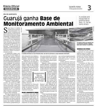 Diário Oficial
 GUARUJÁ
                                                                                                                                                      quinta-feira
                                                                                                                                                      10 de janeiro de 2013
                                                                                                                                                                                            3
dia do padroeiro


Guarujá ganha Base de
                                                                                                                                                                          A unidade será
                                                                                                                                                                          inaugurada na
                                                                                                                                                                          próxima terça-

Monitoramento Ambiental
                                                                                                                                                                          feira, 15, Dia de
                                                                                                                                                                          Santo Amaro



S




                                                                                                                                                                                                        Pedro Rezende
         omar forças é o melhor
                                       Marcos Miguel




         caminho para se alcançar
         o desenvolvimento sus-
         tentável. A Prefeitura, por
meio da Secretaria Municipal de
Meio Ambiente (Semam), entrega
à população, na próxima terça-fei-
ra, 15, a Base de Monitoramento
Ambiental. O novo equipamento
funcionará na Casa Flutuante
Aratu, da Semam, que está anco-                                                                                                                                       As maiores vítimas de acidentes são
rada na altura do Quilômetro 13,5                                                                                                                                     as tartarugas marinhas, seguidas
da Rodovia SP 66, no Canal de                                                                                                                                         pelas aves, toninhas e os golfinhos
Bertioga. A disponibilização do
equipamento só foi possível graças
ao esforço conjunto da Prefeitura,                                                                                                                                    Tartarugas das Astúrias
Ministério Público Estadual e                                                                                                                                             Nesta época do ano, é comum
iniciativa privada.                                                                                                                                                   a aparição de tartarugas em
    A inauguração integra a pro-                   A unidade funcionará na Casa Flutuante Aratu, que teve sua estrutura e o píer totalmente reformados                algumas praias da Cidade, pró-
gramação em homenagem ao                                                                                                                                              ximo aos costões rochosos, como
Dia de Santo Amaro, Padroeiro                      derão desenvolver seus trabalhos e educação ambiental, salvamento           que os animais engolem pensando        acontece nas Astúrias. Tratam-se
da Cidade. A solenidade acontece                   pesquisas. “Vamos dar um salto de e cuidados médicos para animais           serem águas vivas, um de seus          de tartarugas-verdes (Chelonia
às 10 horas. Na ocasião, também                    qualidade”, afirmou o secretário.  marinhos vítimas de acidentes,           alimentos naturais”, contou a          mydas), que são migratórias e
será lançada a pedra fundamental                       Segundo ele, no local, além intoxicação por produtos quími-             coordenadora.                          utilizam a região como área de
do novo Laboratório de Monitora-                   dos laboratórios para pesquisa e cos e petrolíferos.                            Andréa apontou ainda que           alimentação.
mento Ambiental. Os investimen-                    análise dos índices da balneabi-      Segundo a médica-veterinária          outra ocorrência que vem se tor-           A Secretaria de Meio Am-
tos somam R$ 1,1 milhão em equi-                   lidade da água do mar, abrigará Andréa Maranho, coordenadora                nando comum é o aparecimento           biente alerta as pessoas para
pamentos e instalações em função                   também a Base de Fiscalização técnica do Gremar, o Ambulatório              na costa e nas praias de animais       que não se aproximem e nem
do Termo de Ajuste de Conduta                      Grupamento Ambiental da Guar- Médico-veterinário que funcionará             como aves oceânicas, focas e           alimentem os animais. Nesta
(TAC), assinado entre o Ministério                 da Municipal, que vai operar na Base oferecerá o serviço de pri-            pinguins. “Isso ocorre por conta       fase da vida, elas são jovens
Público Estadual e a Prefeitura,                   imediatamente. “No Ambulatório meiros socorros e a estabilização            da pesca excessiva e descontro-        e comem as algas presas nos
que também entregará o novo                        Médico-veterinário                              dos animais. “Vamos         lada. Os animais são vítimas da        costões rochosos. Quando as
píer, reformado com subsídios da                   do Gremar, animais                                                                                                 pessoas oferecem outro tipo de
empresa Phoenix Construtora e o                    marinhos que foram
                                                                            Equipamento melhorar atrabalho e
                                                                                                   de nosso
                                                                                                              qualidade        diminuição do estoque pesqueiro
                                                                                                                               no oceano e chegam até nós em          alimentação, que geralmente são
Flutuante Aratu, totalmente recu-                  vítimas de acidentes          fica no           ter um ganho signi-         estado de exaustão”, afirmou a         restos de peixe (vísceras e pelan-
perado com recursos do TAC e da                    e intoxicação rece-        quilômetro           ficativo na qualida-        médica-veterinária.                    ca), que são limpos na faixa de
Saipem do Brasil. A previsão é que                 berão os primeiros       13,5, no Canal de de atendimento,                      Também é objetivo do Gremar        areia, ou outros itens, como pães
a obra seja concluída até agosto.                  socorros e estabili-                            pois o acesso é fácil,      fazer o monitoramento das regiões      e salgadinhos, acabam alterando
    “Quando a Administração                        zação. A Prefeitura        de Bertioga          tanto pelo Canal de         costeiras e tipos de acidentes. As     o hábito alimentar e trazendo
assumiu, em janeiro de 2009,                       também desenvol-                                Bertioga como pela          informações serão usadas para          prejuízos nutricionais. Além
tanto o píer como o flutuante                      verá programas de Educação Rodovia”, disse. Segundo ela, as                 estabelecer políticas de gestão        disso, estimulam as tartarugas a
estavam sucateados. Agora, dois                    Ambiental beneficiando a comu- maiores vítimas de acidentes são             pública para o setor de pesca e am-    não fazerem a migração para as
equipamentos estão em perfeitas                    nidade, em especial a do entorno as tartarugas marinhas, seguidas           biental, como a criação de zonas       áreas de reprodução que ficam
condições de uso. A Prefeitura                     da Base Ambiental”, concluiu o pelas aves, toninhas e os golfinhos.         de exclusão para que determinadas      em ilhas oceânicas: Atol da Ro-
supervisionou a execução das                       responsável pela pasta.            Os animais morrem ao se enroscar         espécies possam se reproduzir no       cas, Ilha de Trindade e Fernando
obras,” afirmou o secretário mu-                                                      nas redes de pesca de arrasto e de       período de acasalamento. “A Bai-       de Noronha.
nicipal do Meio Ambiente.                          Resgate e reabilitação de animais espera.                                   xada Santista é uma importante             A Prefeitura vem fiscalizando
    Por estar em uma área de man-                      O Gremar atua desde 2004          “Existe uma interação negativa        área de alimentação e reprodução       a área para que não haja manipu-
gue e na Mata Atlântica da Serra                   e se apresenta como parceiro da com a pesca. Só no ano passado              de diversas espécies. As toninhas      lação de pescados na praia pelos
do Guararu, o local é um imenso                    Administração Municipal. No recolhemos 230 tartarugas mortas,               (golfinho de pequeno porte e com-      pescadores das Galhetas, o que
laboratório a céu aberto, onde não                 ano passado, o órgão assinou um a maioria por asfixia mecânica e            portamento tímido) se reproduzem       não é permitido pela Vigilância
só os alunos da rede municipal de                  convênio de cooperação técnica acidentadas por hélices de barcos.           em nosso litoral e são vítimas cons-   Sanitária e assim minimizar esta
ensino, mas também estudantes                      com a Prefeitura para desenvolver Outras tinham o estômago total-           tantes de acidentes e mortes com       interação das tartarugas com os
universitários e pesquisadores po-                 programas de manejo da fauna, mente tomado por sacos plástico               redes de pesca”, relatou.              frequentadores da praia.
 
