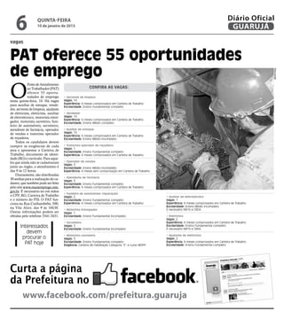 6               quinta-feira
                    10 de janeiro de 2013
                                                                                                                                                   Diário Oficial
                                                                                                                                                    GUARUJÁ
vagas


PAT oferece 55 oportunidades
de emprego




                                                                                                                                                                   Reprodução
O
             Posto de Atendimento
             ao Trabalhador (PAT)                         Confira as vagas:
             oferece 55 oportu-
             nidades de emprego         • Servente de limpeza
nesta quinta-feira, 10. Há vagas        Vagas: 10
                                        Experiência: 6 meses comprovados em Carteira de Trabalho
para auxiliar de estoque, vende-        Escolaridade: Ensino Fundamental completo
dor, servente de limpeza, ajudante
de eletricista, eletricista, auxiliar   • Vendedor
de eletrotécnico, motorista entre-      Vagas: 10
                                        Experiência: 6 meses comprovados em Carteira de Trabalho
gador, motorista carreteiro, funi-      Escolaridade: Ensino Médio completo
leiro de automóveis, sorveteiro,
atendente de farmácia, operador         • Auxiliar de estoque
de vendas e tratorista operador         Vagas: 10
                                        Experiência: 6 meses comprovados em Carteira de Trabalho
de roçadeira.                           Escolaridade: Ensino Médio incompleto
    Todos os candidatos devem
cumprir as exigências de cada           • Tratorista operador de roçadeira
                                        Vagas: 1
área e apresentar a Carteira de         Escolaridade: Ensino Fundamental completo
Trabalho, documento de identi-          Experiência: 6 meses comprovados em Carteira de Trabalho
dade (RG) e currículo. Para aque-
les que ainda não se cadastraram        • Operador de vendas
                                        Vagas: 5
junto ao órgão, o atendimento é         Escolaridade: Ensino Médio incompleto
das 9 às 12 horas.                      Experiência: 6 meses sem comprovação em Carteira de Trabalho
    Diariamente, são distribuídas
                                        • Atendente de farmácia
30 senhas para a realização do ca-      Vagas: 3
dastro, que também pode ser feito       Escolaridade: Ensino Fundamental completo
pelo site www.maisemprego.mte.          Experiência: 6 meses comprovados em Carteira de Trabalho
gov.br. É necessário ter em mãos
                                        • Funileiro de automóveis (reparação)
o CPF, RG, Carteira de Trabalho         Vagas: 2                                                        • Auxiliar de eletrotécnico
e o número do PIS. O PAT fun-           Escolaridade: Ensino Fundamental completo                       Vagas: 1
ciona na Rua Cunhambebe, 500,           Experiência: 6 meses comprovados em Carteira de Trabalho        Experiência: 6 meses comprovados em Carteira de Trabalho
                                                                                                        Escolaridade: Ensino Médio incompleto
na Vila Alice, das 9 às 16h30.                                                                          É necessário NR10 e CREA.
                                        • Motorista Entregador
Outras informações podem ser            Vagas: 1
obtidas pelo telefone 3341-3431.        Escolaridade: Ensino Fundamental incompleto.                    • Eletricista
                                                                                                        Vagas: 2
                                        • Sorveteiro                                                    Experiência: 6 meses comprovados em Carteira de Trabalho
       Interessados                     Vagas: 5
                                        Escolaridade: Ensino Fundamental incompleto
                                                                                                        Escolaridade: Ensino Fundamental completo
                                                                                                        É necessário NR10 e CREA.
          devem
                                        • Motorista carreteiro                                          • Ajudante de eletricista
        procurar o                      Vagas: 3                                                        Vagas: 2
         PAT hoje                       Escolaridade: Ensino Fundamental completo
                                        Exigência: Carteira de Habilitação Categoria “E” e curso MOPP
                                                                                                        Experiência: 6 meses comprovados em Carteira de Trabalho
                                                                                                        Escolaridade: Ensino Fundamental completo




Curta a página
da Prefeitura no
         www.facebook.com/prefeitura.guaruja
 
