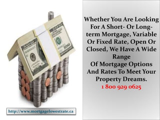 Whether You Are Looking
For A Short- Or Long-
term Mortgage, Variable
Or Fixed Rate, Open Or
Closed, We Have A Wide
Range
Of Mortgage Options
And Rates To Meet Your
Property Dreams.
1 800 929 0625
http://www.mortgagelowestrate.ca
 