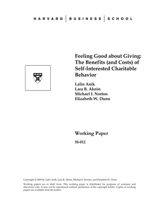 Feeling Good about Giving:
                                               The Benefits (and Costs) of
                                               Self-Interested Charitable
                                               Behavior
                                               Lalin Anik
                                               Lara B. Aknin
                                               Michael I. Norton
                                               Elizabeth W. Dunn




                                               Working Paper
                                               10-012




Copyright © 2009 by Lalin Anik, Lara B. Aknin, Michael I. Norton, and Elizabeth W. Dunn
Working papers are in draft form. This working paper is distributed for purposes of comment and
discussion only. It may not be reproduced without permission of the copyright holder. Copies of working
papers are available from the author.
 