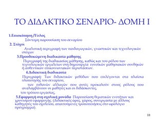 ΤΟ ΔΙΔΑΚΤΙΚΟ ΣΕΝΑΡΙΟ- ΔΟΜΗ  I 1. Επισκόπηση  / Τίτλος  Σύντομη παρουσίαση του σεναρίου 2.  Στόχοι Αναλυτική περιγραφή των παιδαγωγικών, γνωστικών και τεχνολογικών στόχων 3. Προσδοκώμενη διαδικασία μάθησης  Περιγραφή της διαδικασίας μάθησης, καθώς και του ρόλου των τεχνολογικών εργαλείων στη δημιουργία  ευνοϊκών μαθησιακών συνθηκών ή αυθεντικών επικοινωνιακών περιστάσεων. 4. Διδακτική διαδικασία Περιγραφή: Των διδακτικών μεθόδων που επιλέγονται στα πλαίσια υλοποίησης του σεναρίου,  των πιθανών αλλαγών που αυτές προκαλούν στους ρόλους που αναλαμβάνουν οι μαθητές και οι διδάσκοντες, του τρόπου εργασίας, 5. Εφαρμογή στη σχολική μονάδα   Παρουσίαση θεματικών ενοτήτων και χρονισμού εφαρμογής. (Διδακτικές ώρες, χώρος, συνεργασία με άλλους καθηγητές του σχολείου, απαιτούμενες τροποποιήσεις στο ωρολόγιο πρόγραμμα). 