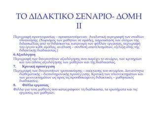 ΤΟ ΔΙΔΑΚΤΙΚΟ ΣΕΝΑΡΙΟ- ΔΟΜΗ  II Περιγραφή προετοιμασίας – προαπαιτούμενων. Αναλυτική περιγραφή των σταδίων υλοποίησης. (Χωρισμός των μαθητών σε ομάδες, παρουσίαση των στόχων της διδασκαλίας από το διδάσκοντα, κατανομή των φύλλων εργασίας, περιγραφή του έργου κάθε ομάδας, ανάλυση – σύνθεση αποτελεσμάτων, εξέλιξη όλης της διδακτικής διαδικασίας.) 6. Αξιολόγηση Περιγραφή των δυνατοτήτων αξιολόγησης που παρέχει το σενάριο, των κριτηρίων και του είδους αξιολόγησης των μαθητών και της διαδικασίας. 7.   Κριτική προσέγγιση Περιγραφή των δυνατοτήτων τροποποίησης – επέκτασης του σεναρίου. Δυνατότητα διαθεματικής – διεπιστημονικής προσέγγισης. Κριτική των πλεονεκτημάτων και των μειονεκτημάτων ως προς τις προσδοκώμενες διδακτικές – μαθησιακές διαδικασίες. 8.   Φύλλα εργασίας Φύλλα για τους μαθητές που καταγράφουν τη διαδικασία, τα ερωτήματα και τις εργασίες των μαθητών. 