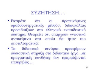 ΣΥΖΉΤΗΣΗ…. Εκτιμάτε ότι οι προτεινόμενες ομαδοσυνεργατικές μέθοδοι διδασκαλίας προσιδιάζουν στο ελληνικό εκπαιδευτικό σύστημα; Θεωρείτε ότι υπάρχουν γνωστικά αντικείμενα στα οποία θα ήταν πιο αποτελεσματικά; Τα διδακτικά σενάρια προσφέρουν ουσιαστική στήριξη στο διδακτικό έργο…σε πραγματικές συνθήκες δεν εφαρμόζονται επακριβώς…. 