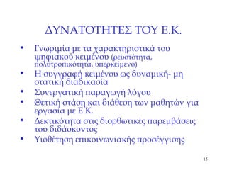 ΔΥΝΑΤΟΤΗΤΕΣ ΤΟΥ Ε.Κ. Γνωριμία με τα χαρακτηριστικά του ψηφιακού κειμένου  (ρευστότητα, πολυτροπικότητα, υπερκείμενο) Η συγγραφή κειμένου ως δυναμική- μη στατική διαδικασία Συνεργατική παραγωγή λόγου Θετική στάση και διάθεση των μαθητών για εργασία με Ε.Κ. Δεκτικότητα στις διορθωτικές παρεμβάσεις του διδάσκοντος Υιοθέτηση επικοινωνιακής προσέγγισης 