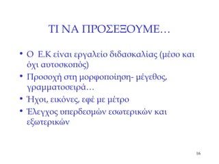 ΤΙ ΝΑ ΠΡΟΣΕΞΟΥΜΕ … Ο  Ε.Κ είναι εργαλείο διδασκαλίας (μέσο και όχι αυτοσκοπός) Προσοχή στη μορφοποίηση -  μέγεθος, γραμματοσειρά… Ήχοι, εικόνες, εφέ με μέτρο Έλεγχος υπερδεσμών εσωτερικών και εξωτερικών 