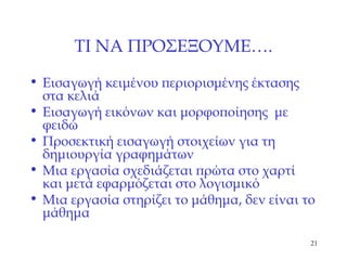 ΤΙ ΝΑ ΠΡΟΣΕΞΟΥΜΕ …. Εισαγωγή κειμένου περιορισμένης έκτασης στα κελιά Εισαγωγή εικόνων και μορφοποίησης  με φειδώ Προσεκτική εισαγωγή στοιχείων για τη δημιουργία γραφημάτων Μια εργασία σχεδιάζεται πρώτα στο χαρτί και μετά εφαρμόζεται στο λογισμικό Μια εργασία στηρίζει το μάθημα, δεν είναι το μάθημα 