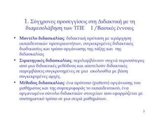 1.  Σύγχρονες προσεγγίσεις στη Διδακτική με τη διαμεσολάβηση των ΤΠΕ   I   / Βασικές έννοιες Μοντέλο διδασκαλίας : διδακτική πρόταση με ιεράρχηση εκπαιδευτικών προτεραιοτήτων, συγκεκριμένες διδακτικές διαδικασίες και τρόπο οργάνωσης της τάξης και  της διδασκαλίας Στρατηγικές διδασκαλίας : περιλαμβάνουν συχνά περισσότερες   από μια διδακτικές μεθόδους και αποτελούν διδακτικές παρεμβάσεις συγκροτημένες σε μια  ακολουθία με βάση συγκεκριμένες αρχές. Μέθοδος διδασκαλίας : ένα πρότυπο  (pattern)  οργάνωσης του μαθήματος και της συμπεριφοράς το εκπαιδευτικού, ένα οργανωμένο σύνολο διδακτικών στοιχείων που εφαρμόζεται με συστηματικό τρόπο σε μια σειρά μαθημάτων. 