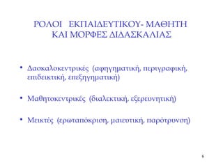 ΡΟΛΟΙ   ΕΚΠΑΙΔΕΥΤΙΚΟΥ- ΜΑΘΗΤΗ  ΚΑΙ ΜΟΡΦΕΣ ΔΙΔΑΣΚΑΛΙΑΣ Δασκαλοκεντρικές   (αφηγηματική, περιγραφική, επιδεικτική, επεξηγηματική) Μαθητοκεντρικές  (διαλεκτική, εξερευνητική) Μεικτές   (ερωταπόκριση, μαιευτική, παρότρυνση) 