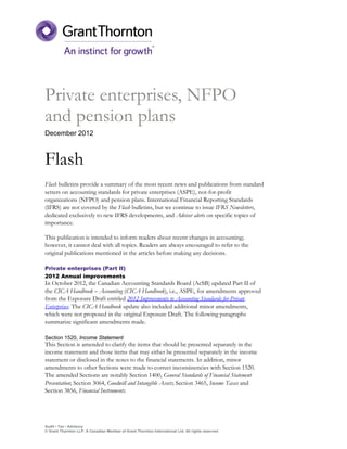 Private enterprises, NFPO
and pension plans
December 2012



Flash
Flash bulletins provide a summary of the most recent news and publications from standard
setters on accounting standards for private enterprises (ASPE), not-for-profit
organizations (NFPO) and pension plans. International Financial Reporting Standards
(IFRS) are not covered by the Flash bulletins, but we continue to issue IFRS Newsletters,
dedicated exclusively to new IFRS developments, and Adviser alerts on specific topics of
importance.

This publication is intended to inform readers about recent changes in accounting;
however, it cannot deal with all topics. Readers are always encouraged to refer to the
original publications mentioned in the articles before making any decisions.

Private enterprises (Part II)
2012 Annual improvements
In October 2012, the Canadian Accounting Standards Board (AcSB) updated Part II of
the CICA Handbook – Accounting (CICA Handbook), i.e., ASPE, for amendments approved
from the Exposure Draft entitled 2012 Improvements to Accounting Standards for Private
Enterprises. The CICA Handbook update also included additional minor amendments,
which were not proposed in the original Exposure Draft. The following paragraphs
summarize significant amendments made.

Section 1520, Income Statement
This Section is amended to clarify the items that should be presented separately in the
income statement and those items that may either be presented separately in the income
statement or disclosed in the notes to the financial statements. In addition, minor
amendments to other Sections were made to correct inconsistencies with Section 1520.
The amended Sections are notably Section 1400, General Standards of Financial Statement
Presentation; Section 3064, Goodwill and Intangible Assets; Section 3465, Income Taxes and
Section 3856, Financial Instruments.




Audit • Tax • Advisory
© Grant Thornton LLP. A Canadian Member of Grant Thornton International Ltd. All rights reserved.
 