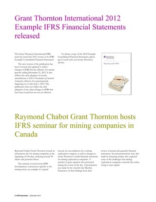 Grant Thornton International 2012
Example IFRS Financial Statements
released

The Grant Thornton International IFRS               To obtain a copy of the 2012 Example
team has issued the 2012 version of its IFRS    Consolidated Financial Statements, please
Example Consolidated Financial Statements.      get in touch with your Grant Thornton
                                                adviser.
     The new version of the publication has
been reviewed and updated to reflect
changes in IFRS that are effective for annual
periods ending December 31, 2012. It also
reflects the early-adoption of certain
amendments to IAS 1 Presentation of Financial
Statements, effective for annual periods
beginning on or after July 1, 2012. The
publication does not reflect the early
adoption of any other changes in IFRS that
have been issued but are not yet effective.




Raymond Chabot Grant Thornton hosts
IFRS seminar for mining companies in
Canada
Raymond Chabot Grant Thornton hosted an         income tax reconciliation for a mining         review of annual and quarterly financial
information day for mining companies at the     exploration company, as well as changes to     statements. Several presentations were also
beginning of October, attracting around 50      Grant Thornton’s model financial statements    made by financing entities who explored
clients and potential clients.                  for mining exploration companies. A            some of the challenges that mining
                                                number of guest speakers also presented        exploration companies currently face when
   The seminar covered recent IFRS
                                                during the course of the day. A presentation   trying to raise capital.
developments, transactions specific to the
                                                was made by the Autorité des Marchés
mining sector, an example of a typical
                                                Financiers on their findings from their




8 IFRS Newsletter – December 2012
 
