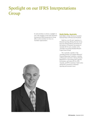 Spotlight on our IFRS Interpretations
Group



             In each newsletter, we throw a spotlight on   Keith Reilly, Australia
             one of the members of the Grant Thornton      Keith Reilly is Grant Thornton Australia’s
             International IFRS Interpretations Group      National Head of Professional Standards.
             (IIG). In this newsletter we focus on
             Australia’s representative:                       Keith has over 40 years’ experience in
                                                           financial reporting. During that time he has
                                                           been the technical director and adviser for
                                                           the Institute of Chartered Accountants in
                                                           Australia (ICAA) and a member of the
                                                           Australian Accounting Standards Board’s
                                                           Urgent Issues Group.
                                                               He is currently a member of the
                                                           Australian Institute of Company Directors’
                                                           Financial Reporting Committee, a member
                                                           of Macquarie University’s Advisory Board’s
                                                           Department of Accounting and Corporate
                                                           Governance, and various ICAA, CPA
                                                           Australia, and IPA Committees. Keith writes
                                                           and lectures extensively on financial
                                                           reporting and assurance issues.




                                                                           IFRS Newsletter – December 2012 9
 