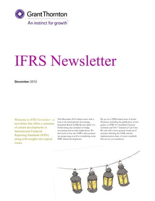 IFRS Newsletter
December 2012




Welcome to IFRS Newsletter—a       This December 2012 edition starts with a      We go on to IFRS-related news at Grant
                                   look at the International Accounting          Thornton, including the publication of new
newsletter that offers a summary   Standards Board (IASB) Review Draft of a      guides on IFRS 10 Consolidated Financial
of certain developments in         forthcoming new standard on hedge             Statements and IAS 7 Statement of Cash Flows.
International Financial            accounting and its main implications. We      We end with a more general round-up of
                                   then look at how the IASB’s other projects    activities affecting the IASB, and the
Reporting Standards (IFRS)         are progressing as well as considering some   implementation dates of newer standards
along with insights into topical   IFRS-related developments.                    that are not yet mandatory.
issues.
 