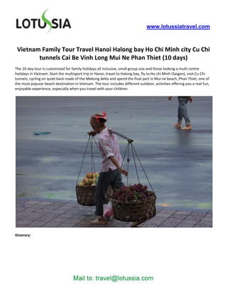 www.lotussiatravel.com



 Vietnam Family Tour Travel Hanoi Halong bay Ho Chi Minh city Cu Chi
        tunnels Cai Be Vinh Long Mui Ne Phan Thiet (10 days)
The 10-day tour is customized for family holidays all inclusive, small group size and those looking a multi centre
holidays in Vietnam. Start the multisport trip in Hanoi, travel to Halong bay, fly to Ho chi Minh (Saigon), visit Cu Chi
tunnels, cycling on quiet back roads of the Mekong delta and spend the final part in Mui ne beach, Phan Thiet, one of
the most popular beach destination in Vietnam. The tour includes different outdoor, activities offering you a real fun,
enjoyable experience, especially when you travel with your children.




Itinerary:
 