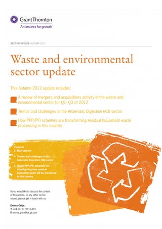 SECTOR UPDATE AUTUMN 2012




Waste and environmental
sector update
This Autumn 2012 update includes:

	      A review of mergers and acquisitions activity in the waste and
       environmental sector for Q1- Q3 of 2012

	      Trends and challenges in the Anaerobic Digestion (AD) sector

	      How PPP/PFI schemes are transforming residual household waste
       processing in this country




    Contents
    2 	M&A update

    4 	Trends and challenges in the
       Anaerobic Digestion (AD) sector

    5	 Waste PPP/PFI schemes are
       transforming how residual
       household waste will be processed
       in this country




If you would like to discuss the content
of this update, or any other sector
issues, please get in touch with us:

Emma Grice
T +44 (0)161 953 6315
E emma.grice@uk.gt.com
 