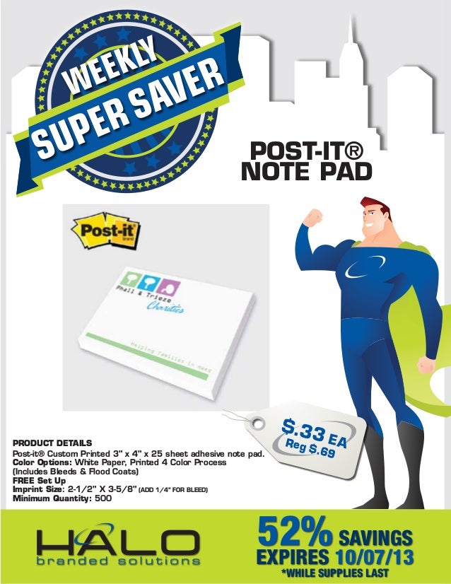SUPERSAVER
WEEKLY
52%SAVINGS
EXPIRES 10/07/13
*WHILE SUPPLIES LAST
PRODUCT DETAILS
Post-it® Custom Printed 3" x 4" x 25 sheet adhesive note pad.
Color Options: White Paper, Printed 4 Color Process
(Includes Bleeds & Flood Coats)
FREE Set Up
Imprint Size: 2-1/2" X 3-5/8" (ADD 1/4” FOR BLEED)
Minimum Quantity: 500
POST-IT®
NOTE PAD
$.33 EA
Reg $.69
 