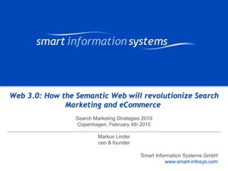 V e VERTRAULICH
                                                                 r tVERTRAULICH
                                                                     raulich




Web 3.0: How the Semantic Web will revolutionize Search
              Marketing and eCommerce
                 Search Marketing Strategies 2010
                  Copenhagen, February 4th 2010

                          Markus Linder
                          ceo & founder

                                            Smart Information Systems GmbH
                                                      www.smart-infosys.com
                                                           www.smart-infosys.com
 