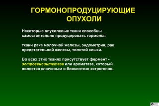 Некоторые опухолевые ткани способны самостоятельно продуцировать гормоны: ткани рака молочной железы, эндометрия, рак предстательной железы, толстой кишки. Во всех этих тканях присутствует фермент -  эстрогенсинтетаза  или ароматаза, который является ключевым в биосинтезе эстрогенов. ГОРМОНОПРОДУЦИРУЮЩИЕ  ОПУХОЛИ 