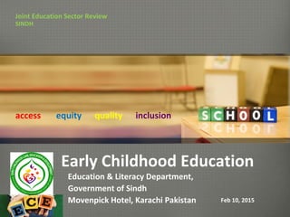 Early Childhood Education
Education & Literacy Department,
Government of Sindh
Movenpick Hotel, Karachi Pakistan
Joint Education Sector Review
SINDH
Feb 10, 2015
access equity quality inclusion
 