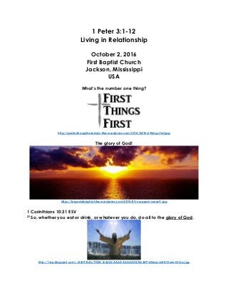 1 Peter 3:1-12
Living in Relationship
October 2, 2016
First Baptist Church
Jackson, Mississippi
USA
What’s the number one thing?
http://quotesthoughtsrandom.files.wordpress.com/2014/03/first-things-first.jpg
The glory of God!
https://forgodalmighty.files.wordpress.com/2010/09/cropped-sunset1.jpg
1 Corinthians 10:31 ESV
31 So, whether you eat or drink, or whatever you do, do all to the glory of God.
http://1.bp.blogspot.com/_6tzRiT-BrDs/TIGM_Ih3dAI/AAAAAAAAAX0/0AJWPvlAfqw/s640/Gods+Glory.jpg
 