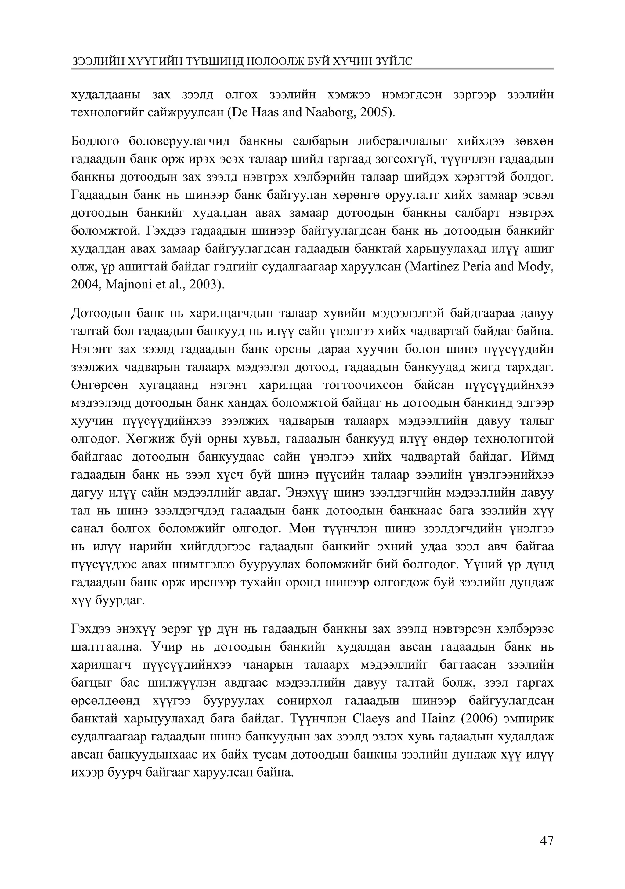 4754
Монголбанк Судалгааны ажил “Товхимол-10”
худалдааны зах зээлд олгох зээлийн хэмжээ нэмэгдсэн зэргээр зээлийн
технологийг сайжруулсан (De Haas and Naaborg, 2005).
Бодлого боловсруулагчид банкны салбарын либералчлалыг хийхдээ зөвхөн
гадаадын банк орж ирэх эсэх талаар шийд гаргаад зогсохгүй, түүнчлэн гадаадын
банкны дотоодын зах зээлд нэвтрэх хэлбэрийн талаар шийдэх хэрэгтэй болдог.
Гадаадын банк нь шинээр банк байгуулан хөрөнгө оруулалт хийх замаар эсвэл
дотоодын банкийг худалдан авах замаар дотоодын банкны салбарт нэвтрэх
боломжтой. Гэхдээ гадаадын шинээр байгуулагдсан банк нь дотоодын банкийг
худалдан авах замаар байгуулагдсан гадаадын банктай харьцуулахад илүү ашиг
олж, үр ашигтай байдаг гэдгийг судалгаагаар харуулсан (Martinez Peria and Mody,
2004, Majnoni et al., 2003).
Дотоодын банк нь харилцагчдын талаар хувийн мэдээлэлтэй байдгаараа давуу
талтай бол гадаадын банкууд нь илүү сайн үнэлгээ хийх чадвартай байдаг байна.
Нэгэнт зах зээлд гадаадын банк орсны дараа хуучин болон шинэ пүүсүүдийн
зээлжих чадварын талаарх мэдээлэл дотоод, гадаадын банкуудад жигд тархдаг.
Өнгөрсөн хугацаанд нэгэнт харилцаа тогтоочихсон байсан пүүсүүдийнхээ
мэдээлэлд дотоодын банк хандах боломжтой байдаг нь дотоодын банкинд эдгээр
хуучин пүүсүүдийнхээ зээлжих чадварын талаарх мэдээллийн давуу талыг
олгодог. Хөгжиж буй орны хувьд, гадаадын банкууд илүү өндөр технологитой
байдгаас дотоодын банкуудаас сайн үнэлгээ хийх чадвартай байдаг. Иймд
гадаадын банк нь зээл хүсч буй шинэ пүүсийн талаар зээлийн үнэлгээнийхээ
дагуу илүү сайн мэдээллийг авдаг. Энэхүү шинэ зээлдэгчийн мэдээллийн давуу
тал нь шинэ зээлдэгчдэд гадаадын банк дотоодын банкнаас бага зээлийн хүү
санал болгох боломжийг олгодог. Мөн түүнчлэн шинэ зээлдэгчдийн үнэлгээ
нь илүү нарийн хийгддэгээс гадаадын банкийг эхний удаа зээл авч байгаа
пүүсүүдээс авах шимтгэлээ бууруулах боломжийг бий болгодог. Үүний үр дүнд
гадаадын банк орж ирснээр тухайн оронд шинээр олгогдож буй зээлийн дундаж
хүү буурдаг.
Гэхдээ энэхүү эерэг үр дүн нь гадаадын банкны зах зээлд нэвтэрсэн хэлбэрээс
шалтгаална. Учир нь дотоодын банкийг худалдан авсан гадаадын банк нь
харилцагч пүүсүүдийнхээ чанарын талаарх мэдээллийг багтаасан зээлийн
багцыг бас шилжүүлэн авдгаас мэдээллийн давуу талтай болж, зээл гаргах
өрсөлдөөнд хүүгээ бууруулах сонирхол гадаадын шинээр байгуулагдсан
банктай харьцуулахад бага байдаг. Түүнчлэн Claeys and Hainz (2006) эмпирик
судалгаагаар гадаадын шинэ банкуудын зах зээлд эзлэх хувь гадаадын худалдаж
авсан банкуудынхаас их байх тусам дотоодын банкны зээлийн дундаж хүү илүү
ихээр буурч байгааг харуулсан байна.
зээлийн хүүгийн түвшинд нөлөөлж буй хүчин зүйлс
 