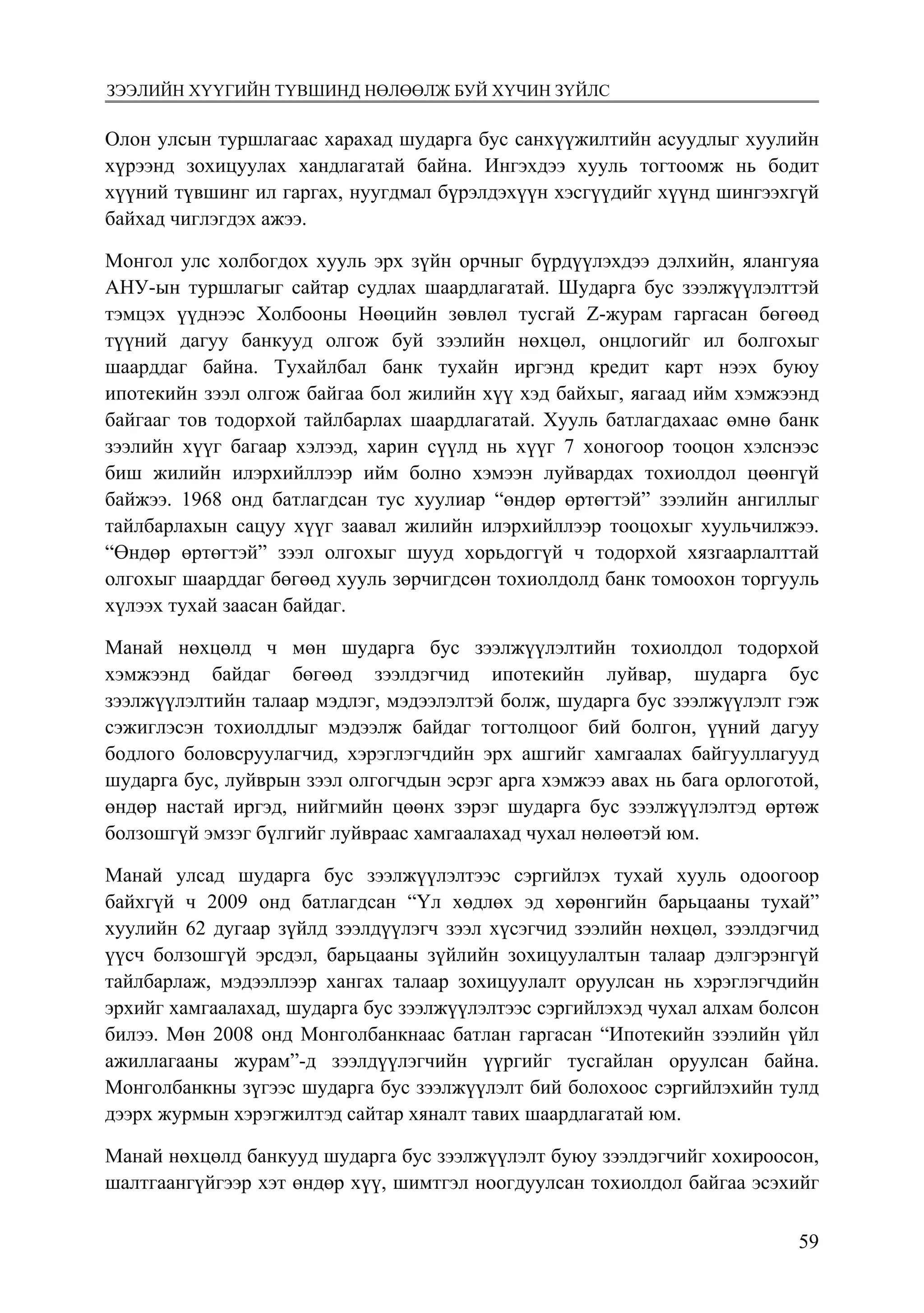 5966
Монголбанк Судалгааны ажил “Товхимол-10”
Олон улсын туршлагаас харахад шударга бус санхүүжилтийн асуудлыг хуулийн
хүрээнд зохицуулах хандлагатай байна. Ингэхдээ хууль тогтоомж нь бодит
хүүний түвшинг ил гаргах, нуугдмал бүрэлдэхүүн хэсгүүдийг хүүнд шингээхгүй
байхад чиглэгдэх ажээ.
Монгол улс холбогдох хууль эрх зүйн орчныг бүрдүүлэхдээ дэлхийн, ялангуяа
АНУ-ын туршлагыг сайтар судлах шаардлагатай. Шударга бус зээлжүүлэлттэй
тэмцэх үүднээс Холбооны Нөөцийн зөвлөл тусгай Z-журам гаргасан бөгөөд
түүний дагуу банкууд олгож буй зээлийн нөхцөл, онцлогийг ил болгохыг
шаарддаг байна. Тухайлбал банк тухайн иргэнд кредит карт нээх буюу
ипотекийн зээл олгож байгаа бол жилийн хүү хэд байхыг, яагаад ийм хэмжээнд
байгааг тов тодорхой тайлбарлах шаардлагатай. Хууль батлагдахаас өмнө банк
зээлийн хүүг багаар хэлээд, харин сүүлд нь хүүг 7 хоногоор тооцон хэлснээс
биш жилийн илэрхийллээр ийм болно хэмээн луйвардах тохиолдол цөөнгүй
байжээ. 1968 онд батлагдсан тус хуулиар “өндөр өртөгтэй” зээлийн ангиллыг
тайлбарлахын сацуу хүүг заавал жилийн илэрхийллээр тооцохыг хуульчилжээ.
“Өндөр өртөгтэй” зээл олгохыг шууд хорьдоггүй ч тодорхой хязгаарлалттай
олгохыг шаарддаг бөгөөд хууль зөрчигдсөн тохиолдолд банк томоохон торгууль
хүлээх тухай заасан байдаг.
Манай нөхцөлд ч мөн шударга бус зээлжүүлэлтийн тохиолдол тодорхой
хэмжээнд байдаг бөгөөд зээлдэгчид ипотекийн луйвар, шударга бус
зээлжүүлэлтийн талаар мэдлэг, мэдээлэлтэй болж, шударга бус зээлжүүлэлт гэж
сэжиглэсэн тохиолдлыг мэдээлж байдаг тогтолцоог бий болгон, үүний дагуу
бодлого боловсруулагчид, хэрэглэгчдийн эрх ашгийг хамгаалах байгууллагууд
шударга бус, луйврын зээл олгогчдын эсрэг арга хэмжээ авах нь бага орлоготой,
өндөр настай иргэд, нийгмийн цөөнх зэрэг шударга бус зээлжүүлэлтэд өртөж
болзошгүй эмзэг бүлгийг луйвраас хамгаалахад чухал нөлөөтэй юм.
Манай улсад шударга бус зээлжүүлэлтээс сэргийлэх тухай хууль одоогоор
байхгүй ч 2009 онд батлагдсан “Үл хөдлөх эд хөрөнгийн барьцааны тухай”
хуулийн 62 дугаар зүйлд зээлдүүлэгч зээл хүсэгчид зээлийн нөхцөл, зээлдэгчид
үүсч болзошгүй эрсдэл, барьцааны зүйлийн зохицуулалтын талаар дэлгэрэнгүй
тайлбарлаж, мэдээллээр хангах талаар зохицуулалт оруулсан нь хэрэглэгчдийн
эрхийг хамгаалахад, шударга бус зээлжүүлэлтээс сэргийлэхэд чухал алхам болсон
билээ. Мөн 2008 онд Монголбанкнаас батлан гаргасан “Ипотекийн зээлийн үйл
ажиллагааны журам”-д зээлдүүлэгчийн үүргийг тусгайлан оруулсан байна.
Монголбанкны зүгээс шударга бус зээлжүүлэлт бий болохоос сэргийлэхийн тулд
дээрх журмын хэрэгжилтэд сайтар хяналт тавих шаардлагатай юм.
Манай нөхцөлд банкууд шударга бус зээлжүүлэлт буюу зээлдэгчийг хохироосон,
шалтгаангүйгээр хэт өндөр хүү, шимтгэл ноогдуулсан тохиолдол байгаа эсэхийг
зээлийн хүүгийн түвшинд нөлөөлж буй хүчин зүйлс
 