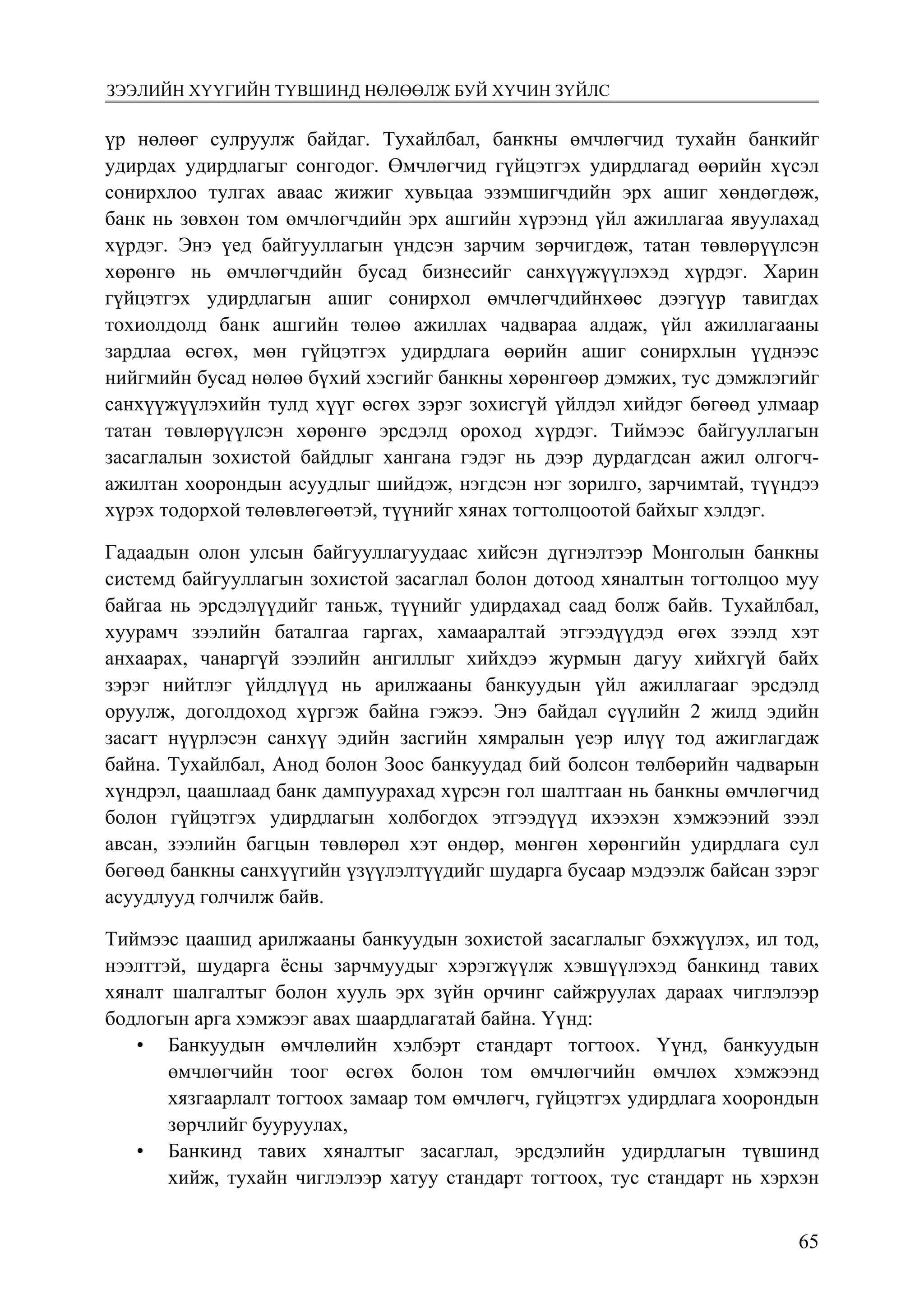 6572
Монголбанк Судалгааны ажил “Товхимол-10”
үр нөлөөг сулруулж байдаг. Тухайлбал, банкны өмчлөгчид тухайн банкийг
удирдах удирдлагыг сонгодог. Өмчлөгчид гүйцэтгэх удирдлагад өөрийн хүсэл
сонирхлоо тулгах аваас жижиг хувьцаа эзэмшигчдийн эрх ашиг хөндөгдөж,
банк нь зөвхөн том өмчлөгчдийн эрх ашгийн хүрээнд үйл ажиллагаа явуулахад
хүрдэг. Энэ үед байгууллагын үндсэн зарчим зөрчигдөж, татан төвлөрүүлсэн
хөрөнгө нь өмчлөгчдийн бусад бизнесийг санхүүжүүлэхэд хүрдэг. Харин
гүйцэтгэх удирдлагын ашиг сонирхол өмчлөгчдийнхөөс дээгүүр тавигдах
тохиолдолд банк ашгийн төлөө ажиллах чадвараа алдаж, үйл ажиллагааны
зардлаа өсгөх, мөн гүйцэтгэх удирдлага өөрийн ашиг сонирхлын үүднээс
нийгмийн бусад нөлөө бүхий хэсгийг банкны хөрөнгөөр дэмжих, тус дэмжлэгийг
санхүүжүүлэхийн тулд хүүг өсгөх зэрэг зохисгүй үйлдэл хийдэг бөгөөд улмаар
татан төвлөрүүлсэн хөрөнгө эрсдэлд ороход хүрдэг. Тиймээс байгууллагын
засаглалын зохистой байдлыг хангана гэдэг нь дээр дурдагдсан ажил олгогч-
ажилтан хоорондын асуудлыг шийдэж, нэгдсэн нэг зорилго, зарчимтай, түүндээ
хүрэх тодорхой төлөвлөгөөтэй, түүнийг хянах тогтолцоотой байхыг хэлдэг.
Гадаадын олон улсын байгууллагуудаас хийсэн дүгнэлтээр Монголын банкны
системд байгууллагын зохистой засаглал болон дотоод хяналтын тогтолцоо муу
байгаа нь эрсдэлүүдийг таньж, түүнийг удирдахад саад болж байв. Тухайлбал,
хуурамч зээлийн баталгаа гаргах, хамааралтай этгээдүүдэд өгөх зээлд хэт
анхаарах, чанаргүй зээлийн ангиллыг хийхдээ журмын дагуу хийхгүй байх
зэрэг нийтлэг үйлдлүүд нь арилжааны банкуудын үйл ажиллагааг эрсдэлд
оруулж, доголдоход хүргэж байна гэжээ. Энэ байдал сүүлийн 2 жилд эдийн
засагт нүүрлэсэн санхүү эдийн засгийн хямралын үеэр илүү тод ажиглагдаж
байна. Тухайлбал, Анод болон Зоос банкуудад бий болсон төлбөрийн чадварын
хүндрэл, цаашлаад банк дампуурахад хүрсэн гол шалтгаан нь банкны өмчлөгчид
болон гүйцэтгэх удирдлагын холбогдох этгээдүүд ихээхэн хэмжээний зээл
авсан, зээлийн багцын төвлөрөл хэт өндөр, мөнгөн хөрөнгийн удирдлага сул
бөгөөд банкны санхүүгийн үзүүлэлтүүдийг шударга бусаар мэдээлж байсан зэрэг
асуудлууд голчилж байв.
Тиймээс цаашид арилжааны банкуудын зохистой засаглалыг бэхжүүлэх, ил тод,
нээлттэй, шударга ёсны зарчмуудыг хэрэгжүүлж хэвшүүлэхэд банкинд тавих
хяналт шалгалтыг болон хууль эрх зүйн орчинг сайжруулах дараах чиглэлээр
бодлогын арга хэмжээг авах шаардлагатай байна. Үүнд:
•	 Банкуудын өмчлөлийн хэлбэрт стандарт тогтоох. Үүнд, банкуудын
өмчлөгчийн тоог өсгөх болон том өмчлөгчийн өмчлөх хэмжээнд
хязгаарлалт тогтоох замаар том өмчлөгч, гүйцэтгэх удирдлага хоорондын
зөрчлийг бууруулах,
•	 Банкинд тавих хяналтыг засаглал, эрсдэлийн удирдлагын түвшинд
хийж, тухайн чиглэлээр хатуу стандарт тогтоох, тус стандарт нь хэрхэн
зээлийн хүүгийн түвшинд нөлөөлж буй хүчин зүйлс
 