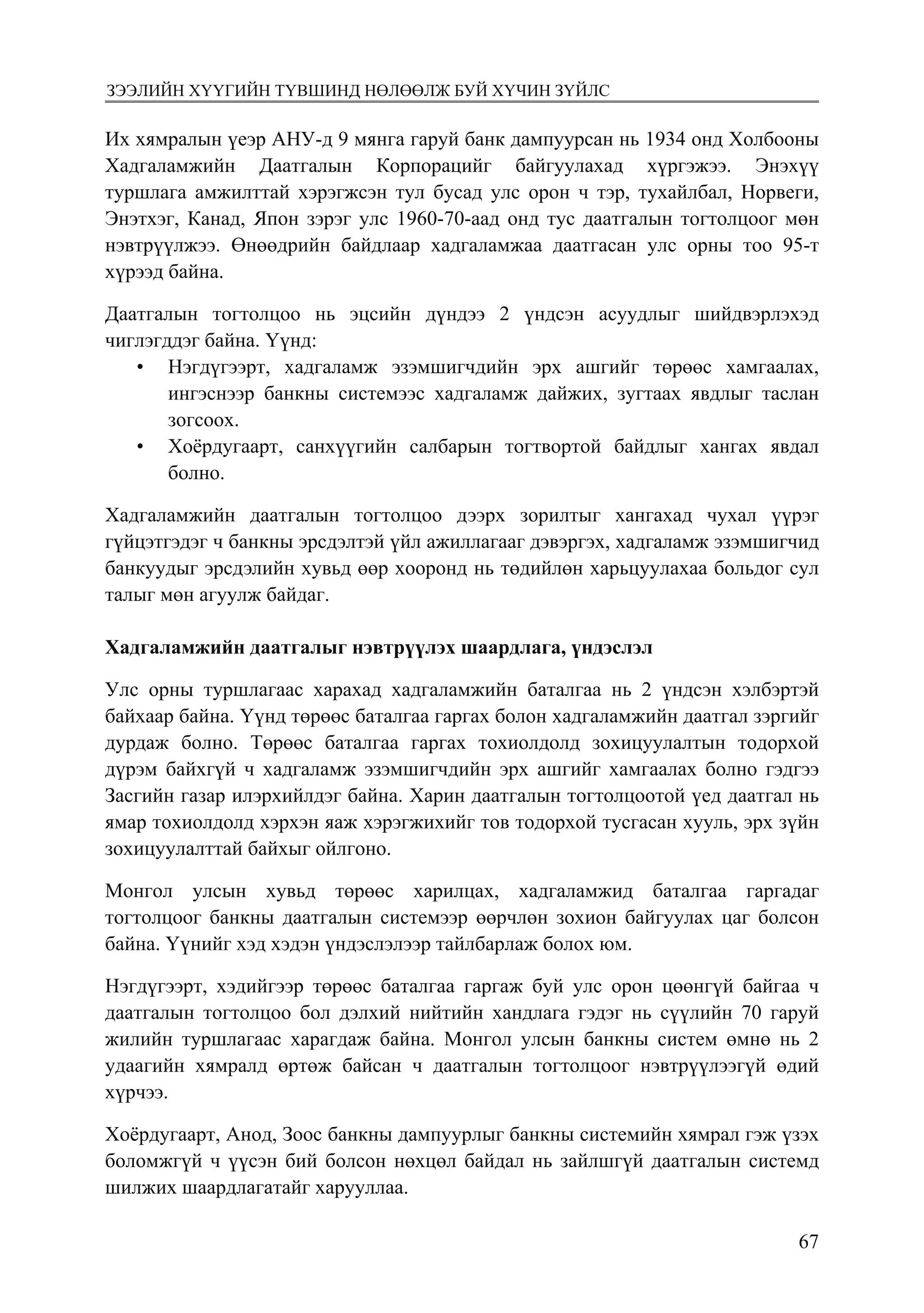 6774
Монголбанк Судалгааны ажил “Товхимол-10”
Их хямралын үеэр АНУ-д 9 мянга гаруй банк дампуурсан нь 1934 онд Холбооны
Хадгаламжийн Даатгалын Корпорацийг байгуулахад хүргэжээ. Энэхүү
туршлага амжилттай хэрэгжсэн тул бусад улс орон ч тэр, тухайлбал, Норвеги,
Энэтхэг, Канад, Япон зэрэг улс 1960-70-аад онд тус даатгалын тогтолцоог мөн
нэвтрүүлжээ. Өнөөдрийн байдлаар хадгаламжаа даатгасан улс орны тоо 95-т
хүрээд байна.
Даатгалын тогтолцоо нь эцсийн дүндээ 2 үндсэн асуудлыг шийдвэрлэхэд
чиглэгддэг байна. Үүнд:
•	 Нэгдүгээрт, хадгаламж эзэмшигчдийн эрх ашгийг төрөөс хамгаалах,
ингэснээр банкны системээс хадгаламж дайжих, зугтаах явдлыг таслан
зогсоох.
•	 Хоёрдугаарт, санхүүгийн салбарын тогтвортой байдлыг хангах явдал
болно.
Хадгаламжийн даатгалын тогтолцоо дээрх зорилтыг хангахад чухал үүрэг
гүйцэтгэдэг ч банкны эрсдэлтэй үйл ажиллагааг дэвэргэх, хадгаламж эзэмшигчид
банкуудыг эрсдэлийн хувьд өөр хооронд нь төдийлөн харьцуулахаа больдог сул
талыг мөн агуулж байдаг.
Хадгаламжийн даатгалыг нэвтрүүлэх шаардлага, үндэслэл
Улс орны туршлагаас харахад хадгаламжийн баталгаа нь 2 үндсэн хэлбэртэй
байхаар байна. Үүнд төрөөс баталгаа гаргах болон хадгаламжийн даатгал зэргийг
дурдаж болно. Төрөөс баталгаа гаргах тохиолдолд зохицуулалтын тодорхой
дүрэм байхгүй ч хадгаламж эзэмшигчдийн эрх ашгийг хамгаалах болно гэдгээ
Засгийн газар илэрхийлдэг байна. Харин даатгалын тогтолцоотой үед даатгал нь
ямар тохиолдолд хэрхэн яаж хэрэгжихийг тов тодорхой тусгасан хууль, эрх зүйн
зохицуулалттай байхыг ойлгоно.
Монгол улсын хувьд төрөөс харилцах, хадгаламжид баталгаа гаргадаг
тогтолцоог банкны даатгалын системээр өөрчлөн зохион байгуулах цаг болсон
байна. Үүнийг хэд хэдэн үндэслэлээр тайлбарлаж болох юм.
Нэгдүгээрт, хэдийгээр төрөөс баталгаа гаргаж буй улс орон цөөнгүй байгаа ч
даатгалын тогтолцоо бол дэлхий нийтийн хандлага гэдэг нь сүүлийн 70 гаруй
жилийн туршлагаас харагдаж байна. Монгол улсын банкны систем өмнө нь 2
удаагийн хямралд өртөж байсан ч даатгалын тогтолцоог нэвтрүүлээгүй өдий
хүрчээ.
Хоёрдугаарт, Анод, Зоос банкны дампуурлыг банкны системийн хямрал гэж үзэх
боломжгүй ч үүсэн бий болсон нөхцөл байдал нь зайлшгүй даатгалын системд
шилжих шаардлагатайг харууллаа.
зээлийн хүүгийн түвшинд нөлөөлж буй хүчин зүйлс
 