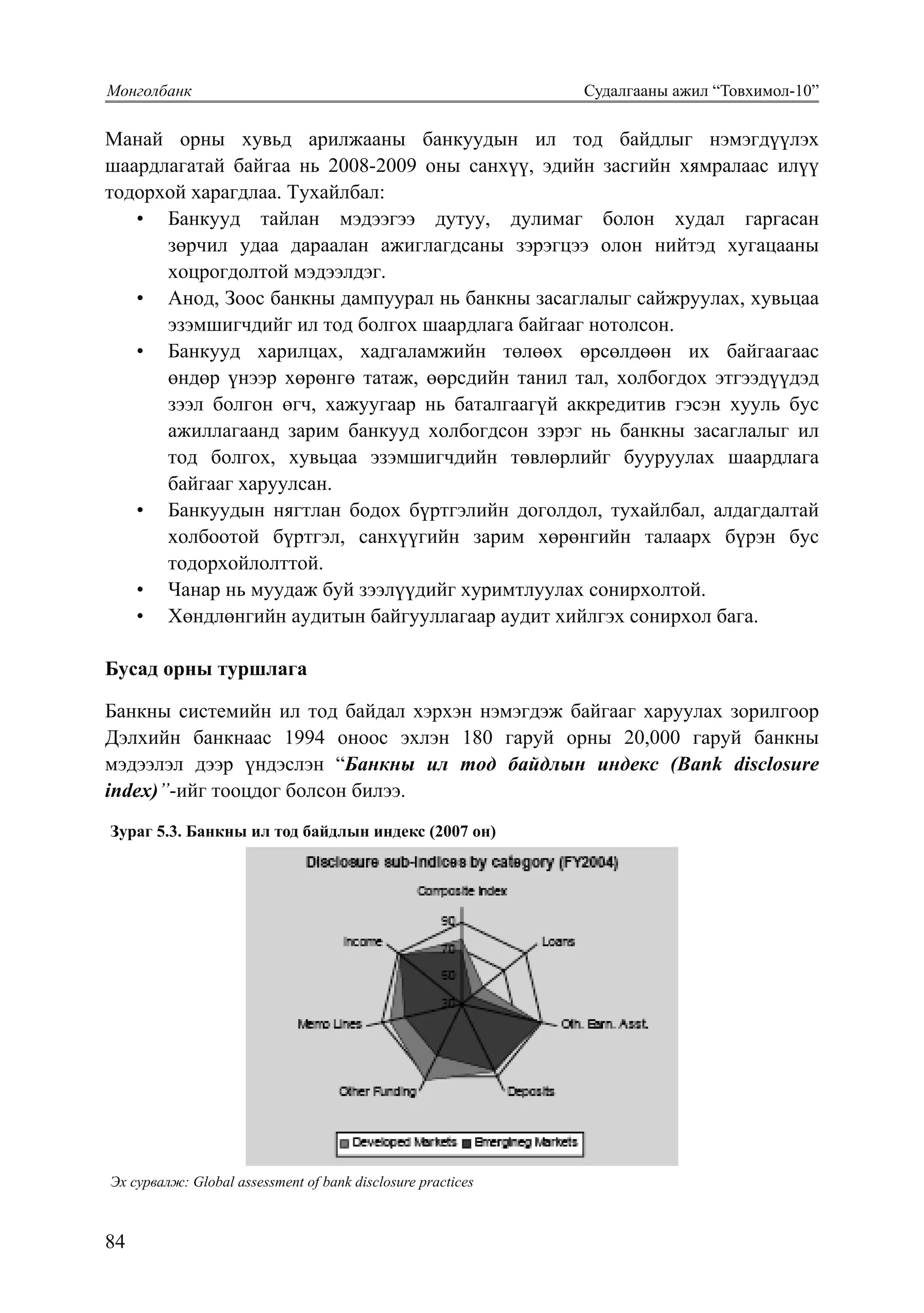 84
Монголбанк			 Судалгааны ажил “Товхимол-10”
91
Манай орны хувьд арилжааны банкуудын ил тод байдлыг нэмэгдүүлэх
шаардлагатай байгаа нь 2008-2009 оны санхүү, эдийн засгийн хямралаас илүү
тодорхой харагдлаа. Тухайлбал:
•	 Банкууд тайлан мэдээгээ дутуу, дулимаг болон худал гаргасан
зөрчил удаа дараалан ажиглагдсаны зэрэгцээ олон нийтэд хугацааны
хоцрогдолтой мэдээлдэг.
•	 Анод, Зоос банкны дампуурал нь банкны засаглалыг сайжруулах, хувьцаа
эзэмшигчдийг ил тод болгох шаардлага байгааг нотолсон.
•	 Банкууд харилцах, хадгаламжийн төлөөх өрсөлдөөн их байгаагаас
өндөр үнээр хөрөнгө татаж, өөрсдийн танил тал, холбогдох этгээдүүдэд
зээл болгон өгч, хажуугаар нь баталгаагүй аккредитив гэсэн хууль бус
ажиллагаанд зарим банкууд холбогдсон зэрэг нь банкны засаглалыг ил
тод болгох, хувьцаа эзэмшигчдийн төвлөрлийг бууруулах шаардлага
байгааг харуулсан.
•	 Банкуудын нягтлан бодох бүртгэлийн доголдол, тухайлбал, алдагдалтай
холбоотой бүртгэл, санхүүгийн зарим хөрөнгийн талаарх бүрэн бус
тодорхойлолттой.
•	 Чанар нь муудаж буй зээлүүдийг хуримтлуулах сонирхолтой.
•	 Хөндлөнгийн аудитын байгууллагаар аудит хийлгэх сонирхол бага.
Бусад орны туршлага
Банкны системийн ил тод байдал хэрхэн нэмэгдэж байгааг харуулах зорилгоор
Дэлхийн банкнаас 1994 оноос эхлэн 180 гаруй орны 20,000 гаруй банкны
мэдээлэл дээр үндэслэн “Банкны ил тод байдлын индекс (Bank disclosure
index)”-ийг тооцдог болсон билээ.
Зураг 5.3. Банкны ил тод байдлын индекс (2007 он)Зураг 5.3. Банкны ил тод байдлын индекс (2007 он)
Эх сурвалж: Global assessment of bank disclosure practices
Зураг 5.3-ээс улс орон хөгжихийн хэрээр банкны ил тод байдал нь улам нэмэгдэж байгааг
харж болно. Мөн хөгжиж байгаа болон хөгжсөн орнуудад банк зээлийн үйл ажиллагаатай
Эх ñурвалж: Global assessment of bank disclosure practices
 
