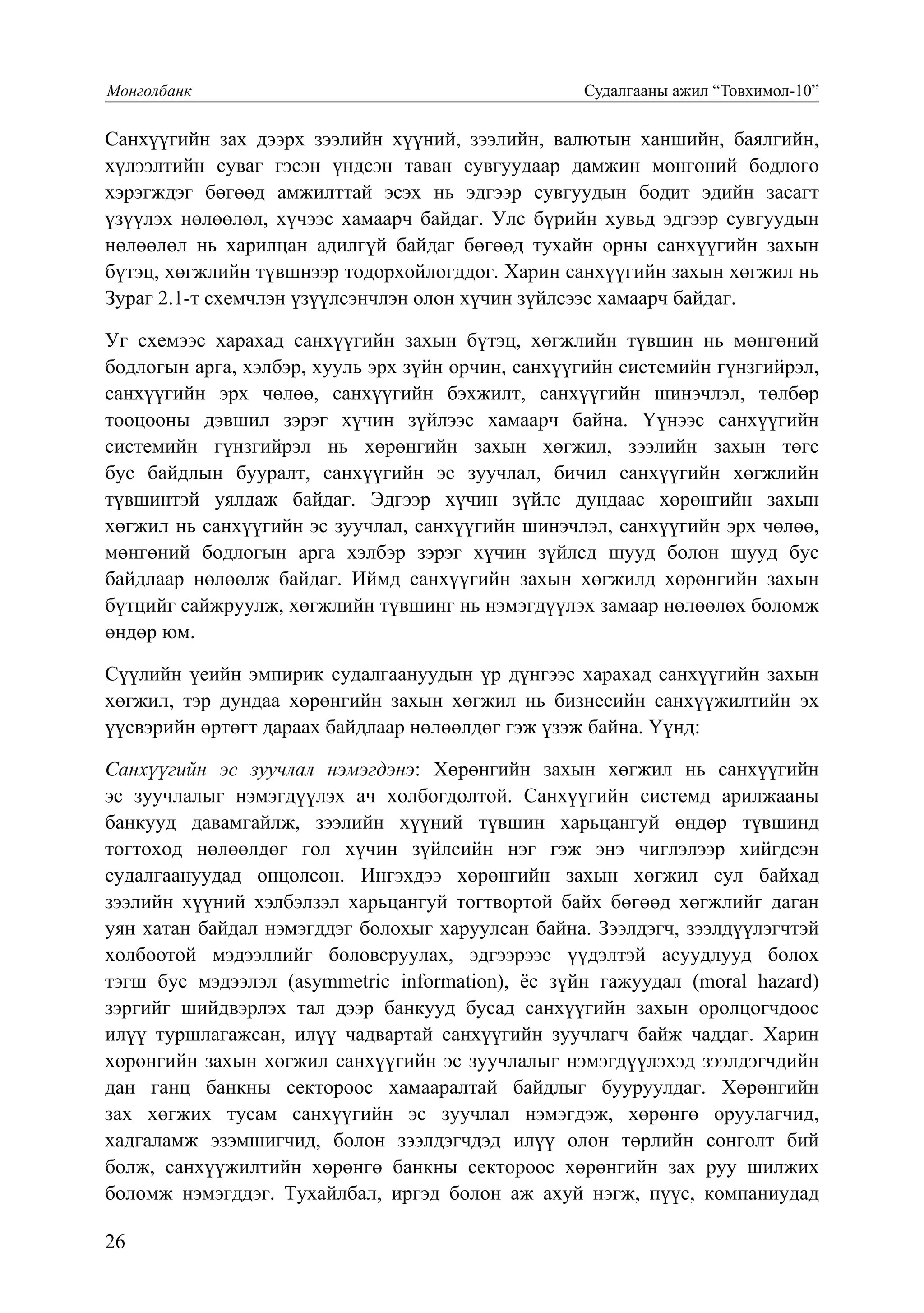 26
Монголбанк			 Судалгааны ажил “Товхимол-10”
33
Санхүүгийн зах дээрх зээлийн хүүний, зээлийн, валютын ханшийн, баялгийн,
хүлээлтийн суваг гэсэн үндсэн таван сувгуудаар дамжин мөнгөний бодлого
хэрэгждэг бөгөөд амжилттай эсэх нь эдгээр сувгуудын бодит эдийн засагт
үзүүлэх нөлөөлөл, хүчээс хамаарч байдаг. Улс бүрийн хувьд эдгээр сувгуудын
нөлөөлөл нь харилцан адилгүй байдаг бөгөөд тухайн орны санхүүгийн захын
бүтэц, хөгжлийн түвшнээр тодорхойлогддог. Харин санхүүгийн захын хөгжил нь
Зураг 2.1-т схемчлэн үзүүлсэнчлэн олон хүчин зүйлсээс хамаарч байдаг.
Уг схемээс харахад санхүүгийн захын бүтэц, хөгжлийн түвшин нь мөнгөний
бодлогын арга, хэлбэр, хууль эрх зүйн орчин, санхүүгийн системийн гүнзгийрэл,
санхүүгийн эрх чөлөө, санхүүгийн бэхжилт, санхүүгийн шинэчлэл, төлбөр
тооцооны дэвшил зэрэг хүчин зүйлээс хамаарч байна. Үүнээс санхүүгийн
системийн гүнзгийрэл нь хөрөнгийн захын хөгжил, зээлийн захын төгс
бус байдлын бууралт, санхүүгийн эс зуучлал, бичил санхүүгийн хөгжлийн
түвшинтэй уялдаж байдаг. Эдгээр хүчин зүйлс дундаас хөрөнгийн захын
хөгжил нь санхүүгийн эс зуучлал, санхүүгийн шинэчлэл, санхүүгийн эрх чөлөө,
мөнгөний бодлогын арга хэлбэр зэрэг хүчин зүйлсд шууд болон шууд бус
байдлаар нөлөөлж байдаг. Иймд санхүүгийн захын хөгжилд хөрөнгийн захын
бүтцийг сайжруулж, хөгжлийн түвшинг нь нэмэгдүүлэх замаар нөлөөлөх боломж
өндөр юм.
Сүүлийн үеийн эмпирик судалгаануудын үр дүнгээс харахад санхүүгийн захын
хөгжил, тэр дундаа хөрөнгийн захын хөгжил нь бизнесийн санхүүжилтийн эх
үүсвэрийн өртөгт дараах байдлаар нөлөөлдөг гэж үзэж байна. Үүнд:
Саíх¿¿ãийí ýñ зуучлал íýмýãäýíý: Хөрөнгийн захын хөгжил нь санхүүгийн
эс зуучлалыг нэмэгдүүлэх ач холбогдолтой. Санхүүгийн системд арилжааны
банкууд давамгайлж, зээлийн хүүний түвшин харьцангуй өндөр түвшинд
тогтоход нөлөөлдөг гол хүчин зүйлсийн нэг гэж энэ чиглэлээр хийгдсэн
судалгаануудад онцолсон. Ингэхдээ хөрөнгийн захын хөгжил сул байхад
зээлийн хүүний хэлбэлзэл харьцангуй тогтвортой байх бөгөөд хөгжлийг даган
уян хатан байдал нэмэгддэг болохыг харуулсан байна. Зээлдэгч, зээлдүүлэгчтэй
холбоотой мэдээллийг боловсруулах, эдгээрээс үүдэлтэй асуудлууд болох
тэгш бус мэдээлэл (asymmetric information), ёс зүйн гажуудал (moral hazard)
зэргийг шийдвэрлэх тал дээр банкууд бусад санхүүгийн захын оролцогчдоос
илүү туршлагажсан, илүү чадвартай санхүүгийн зуучлагч байж чаддаг. Харин
хөрөнгийн захын хөгжил санхүүгийн эс зуучлалыг нэмэгдүүлэхэд зээлдэгчдийн
дан ганц банкны сектороос хамааралтай байдлыг бууруулдаг. Хөрөнгийн
зах хөгжих тусам санхүүгийн эс зуучлал нэмэгдэж, хөрөнгө оруулагчид,
хадгаламж эзэмшигчид, болон зээлдэгчдэд илүү олон төрлийн сонголт бий
болж, санхүүжилтийн хөрөнгө банкны сектороос хөрөнгийн зах руу шилжих
боломж нэмэгддэг. Тухайлбал, иргэд болон аж ахуй нэгж, пүүс, компаниудад
 