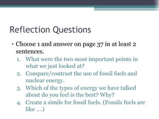 Reflection Questions
• Choose 1 and answer on page 37 in at least 2
sentences.
1. What were the two most important points in
what we just looked at?
2. Compare/contrast the use of fossil fuels and
nuclear energy.
3. Which of the types of energy we have talked
about do you feel is the best? Why?
4. Create a simile for fossil fuels. (Fossils fuels are
like ….)
 