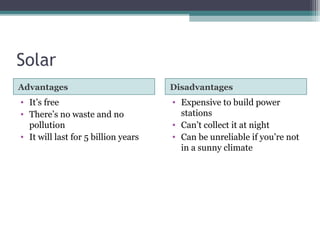 Solar
Advantages Disadvantages
• It’s free
• There’s no waste and no
pollution
• It will last for 5 billion years
• Expensive to build power
stations
• Can’t collect it at night
• Can be unreliable if you’re not
in a sunny climate
 
