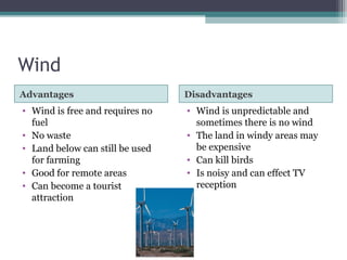 Wind
Advantages Disadvantages
• Wind is free and requires no
fuel
• No waste
• Land below can still be used
for farming
• Good for remote areas
• Can become a tourist
attraction
• Wind is unpredictable and
sometimes there is no wind
• The land in windy areas may
be expensive
• Can kill birds
• Is noisy and can effect TV
reception
 