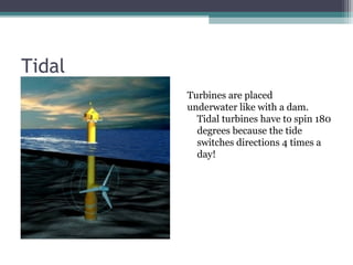 Tidal
• Turbines are placed
underwater like with a dam.
Tidal turbines have to spin 180
degrees because the tide
switches directions 4 times a
day!
Turbines are placed
underwater like with a dam.
Tidal turbines have to spin 180
degrees because the tide
switches directions 4 times a
day!
 