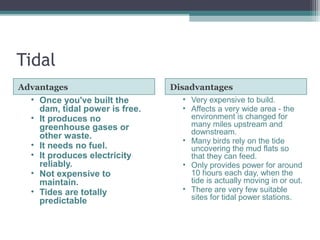 Tidal
Advantages Disadvantages
• Once you've built the
dam, tidal power is free.
• It produces no
greenhouse gases or
other waste.
• It needs no fuel.
• It produces electricity
reliably.
• Not expensive to
maintain.
• Tides are totally
predictable
• Very expensive to build.
• Affects a very wide area - the
environment is changed for
many miles upstream and
downstream.
• Many birds rely on the tide
uncovering the mud flats so
that they can feed.
• Only provides power for around
10 hours each day, when the
tide is actually moving in or out.
• There are very few suitable
sites for tidal power stations.
 