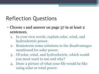 Reflection Questions
• Choose 1 and answer on page 37 in at least 2
sentences.
1. In your own words, explain solar, wind, and
hydroelectric power.
2. Brainstorm some solutions to the disadvantages
mentioned for solar power.
3. Of solar, wind, and hydroelectric, which would
you most want to use and why?
4. Draw a picture of what your life would be like
using solar or wind power.
 