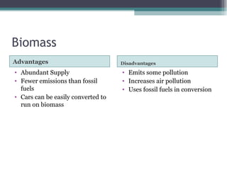 Biomass
Advantages Disadvantages
• Abundant Supply
• Fewer emissions than fossil
fuels
• Cars can be easily converted to
run on biomass
• Emits some pollution
• Increases air pollution
• Uses fossil fuels in conversion
 