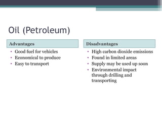 Oil (Petroleum)
Advantages Disadvantages
• Good fuel for vehicles
• Economical to produce
• Easy to transport
• High carbon dioxide emissions
• Found in limited areas
• Supply may be used up soon
• Environmental impact
through drilling and
transporting
 