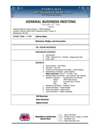 General Business MeetingJanuary 26th, 20107:00pm Meeting called by Andrew Dorsey – TBYR PresidentLocation: Quorum Hotel 700 N. Westshore Blvd. Tampa, FLMinutes by: Kim Hill Start Time ~ 7 PM Call to OrderWelcome, Pledge, and Invocation                                         Dr. Susan McManusPresident’s Report2010 KickoffFFYR – February 5-6 – Orlando – Reagan Day GalaCPAC, SRLCReportsVice-President – Ash MasonSecretary – Kim HillTreasurer & Fundraising Committee – Scott StrepinaMembership Committee – Open PositionMeet and Greet: Feb 10th – 7-9 PM - CorkPolitical Affairs Committee – Dan Sullivan* last meetingSpeakers: February:      Commissioner Jim Norman               March:          TBYR Open House               April:            FL House Dist. 47 Race               May:             TBAMarketing Committee – Jonathan TorresSocial Committee – James AlvarezCommunity Affairs – Adam SmithCommunications – Ashley Intartaglia                        Old Business                         New Business                                           Adjournment <br />Republican LeadershipStarts Here<br />Phone(813) 476-3720AddressPO Box 22372, Tampa, FL 33622E-mailtbyr@tbyr.comWeb sitehttp://www.tbyr.comRepublican LeadershipStarts Here<br />