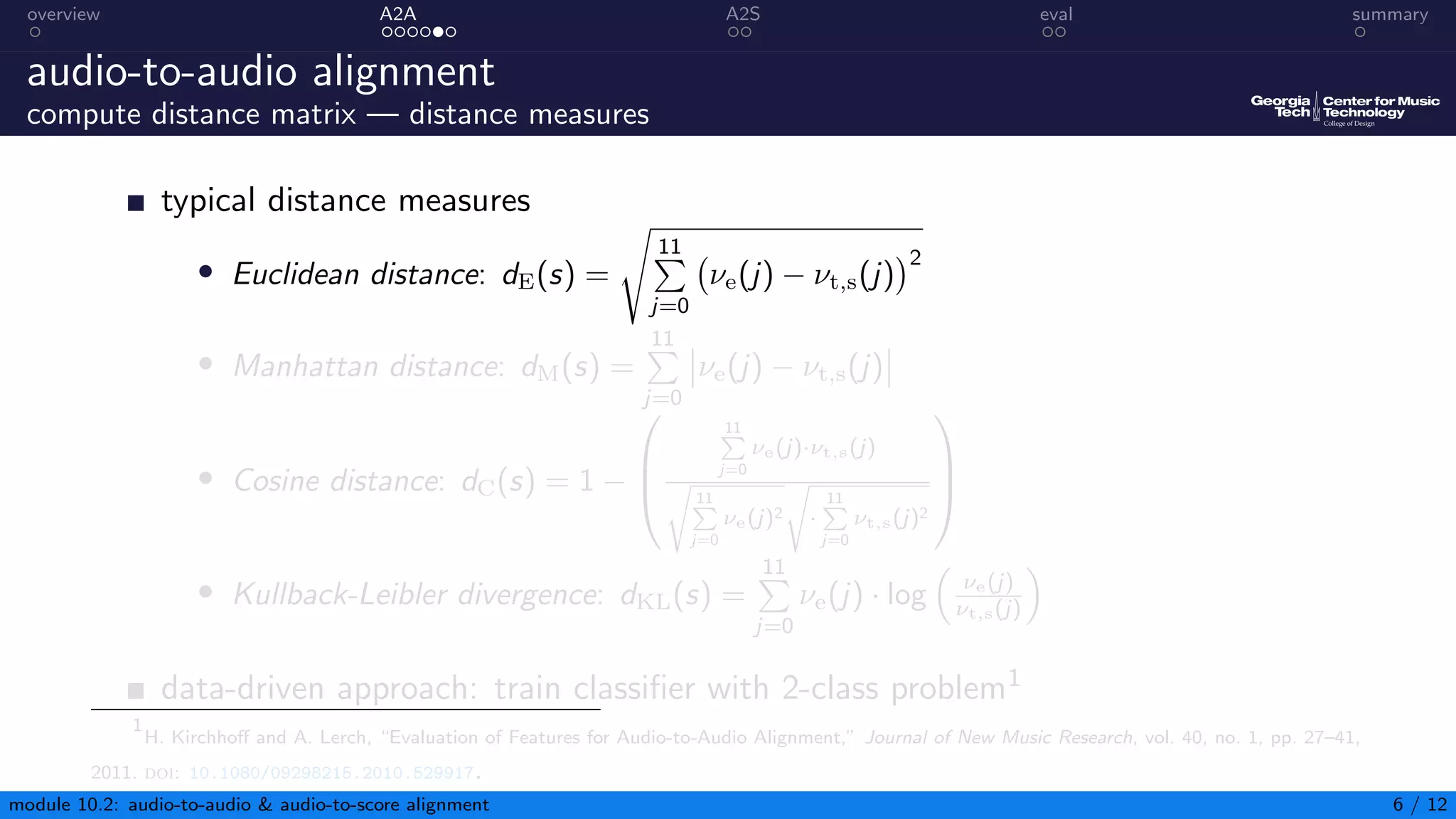 overview A2A A2S eval summary
audio-to-audio alignment
compute distance matrix — distance measures
typical distance measures
• Euclidean distance: dE(s) =
s
11
P
j=0
νe(j) − νt,s(j)
2
• Manhattan distance: dM(s) =
11
P
j=0
νe(j) − νt,s(j)
• Cosine distance: dC(s) = 1 −



11
P
j=0
νe(j)·νt,s(j)
s
11
P
j=0
νe(j)2
s
·
11
P
j=0
νt,s(j)2



• Kullback-Leibler divergence: dKL(s) =
11
P
j=0
νe(j) · log

νe(j)
νt,s(j)

data-driven approach: train classifier with 2-class problem1
1
H. Kirchhoff and A. Lerch, “Evaluation of Features for Audio-to-Audio Alignment,” Journal of New Music Research, vol. 40, no. 1, pp. 27–41,
2011. doi: 10.1080/09298215.2010.529917.
module 10.2: audio-to-audio  audio-to-score alignment 6 / 12
 