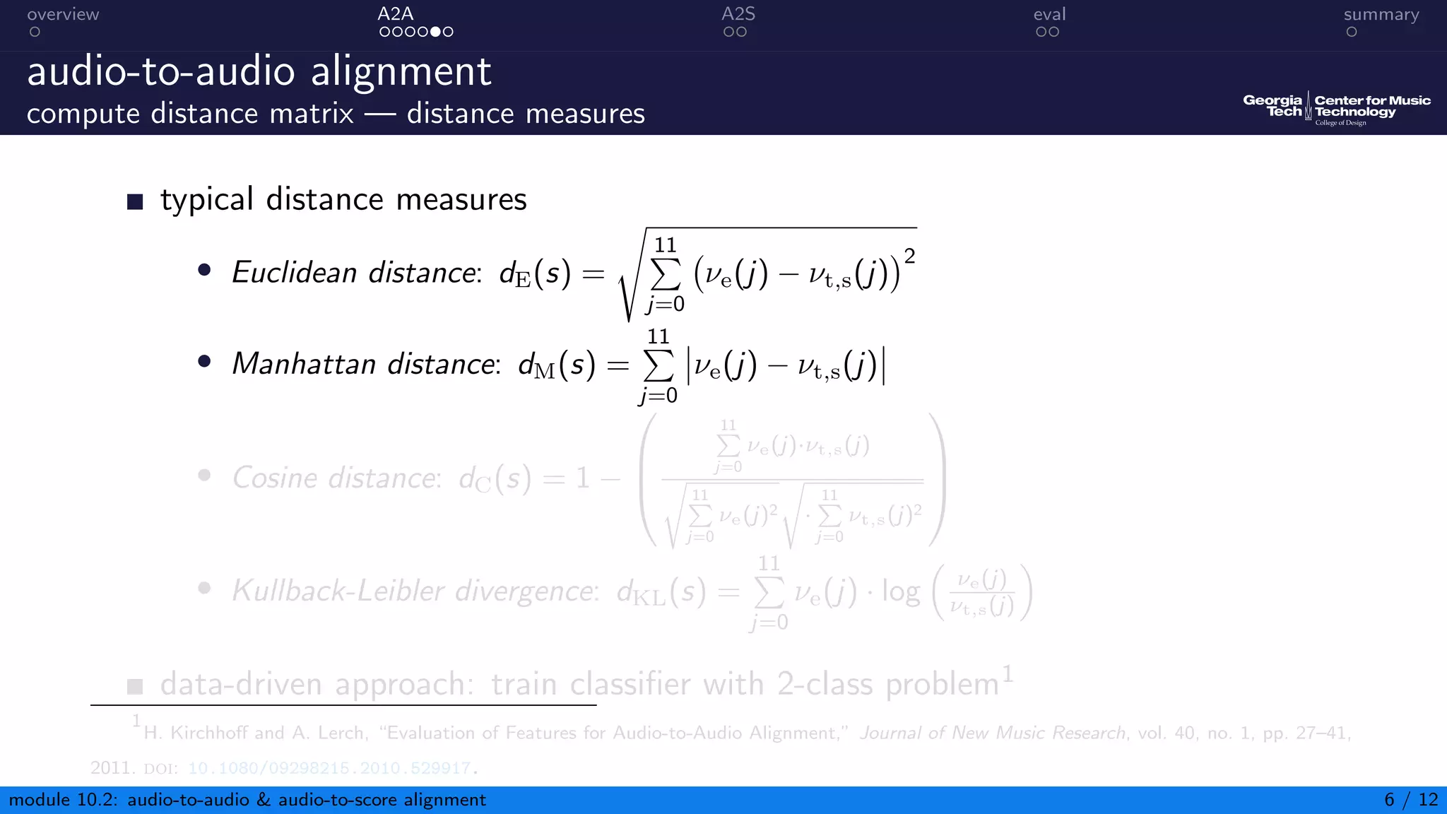 overview A2A A2S eval summary
audio-to-audio alignment
compute distance matrix — distance measures
typical distance measures
• Euclidean distance: dE(s) =
s
11
P
j=0
νe(j) − νt,s(j)
2
• Manhattan distance: dM(s) =
11
P
j=0
νe(j) − νt,s(j)
• Cosine distance: dC(s) = 1 −



11
P
j=0
νe(j)·νt,s(j)
s
11
P
j=0
νe(j)2
s
·
11
P
j=0
νt,s(j)2



• Kullback-Leibler divergence: dKL(s) =
11
P
j=0
νe(j) · log

νe(j)
νt,s(j)

data-driven approach: train classifier with 2-class problem1
1
H. Kirchhoff and A. Lerch, “Evaluation of Features for Audio-to-Audio Alignment,” Journal of New Music Research, vol. 40, no. 1, pp. 27–41,
2011. doi: 10.1080/09298215.2010.529917.
module 10.2: audio-to-audio  audio-to-score alignment 6 / 12
 
