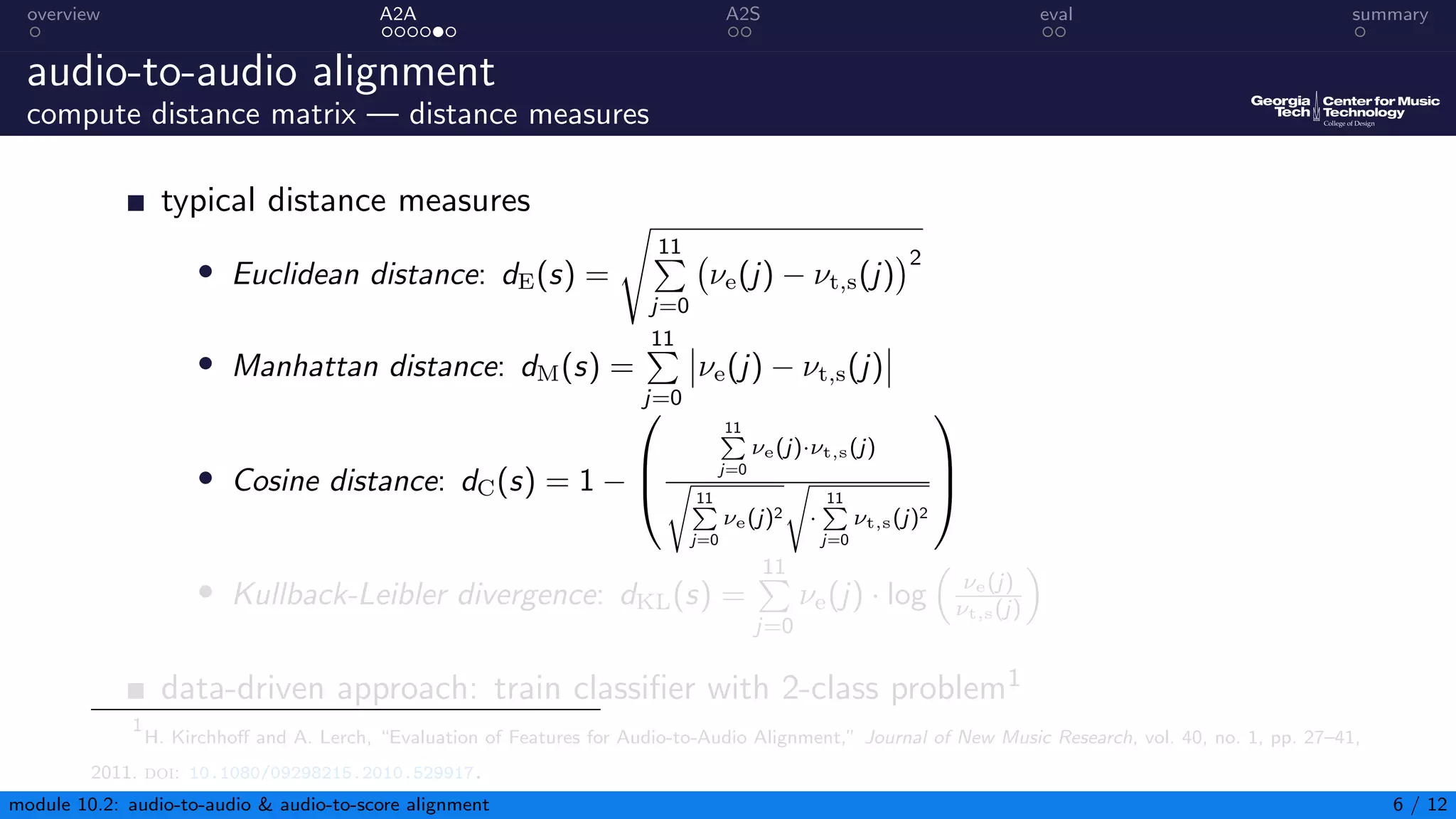 overview A2A A2S eval summary
audio-to-audio alignment
compute distance matrix — distance measures
typical distance measures
• Euclidean distance: dE(s) =
s
11
P
j=0
νe(j) − νt,s(j)
2
• Manhattan distance: dM(s) =
11
P
j=0
νe(j) − νt,s(j)
• Cosine distance: dC(s) = 1 −



11
P
j=0
νe(j)·νt,s(j)
s
11
P
j=0
νe(j)2
s
·
11
P
j=0
νt,s(j)2



• Kullback-Leibler divergence: dKL(s) =
11
P
j=0
νe(j) · log

νe(j)
νt,s(j)

data-driven approach: train classifier with 2-class problem1
1
H. Kirchhoff and A. Lerch, “Evaluation of Features for Audio-to-Audio Alignment,” Journal of New Music Research, vol. 40, no. 1, pp. 27–41,
2011. doi: 10.1080/09298215.2010.529917.
module 10.2: audio-to-audio  audio-to-score alignment 6 / 12
 