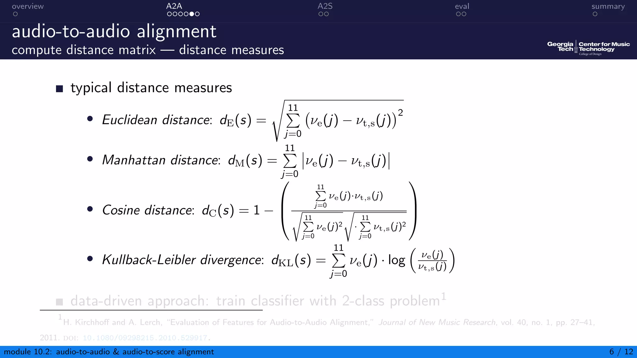 overview A2A A2S eval summary
audio-to-audio alignment
compute distance matrix — distance measures
typical distance measures
• Euclidean distance: dE(s) =
s
11
P
j=0
νe(j) − νt,s(j)
2
• Manhattan distance: dM(s) =
11
P
j=0
νe(j) − νt,s(j)
• Cosine distance: dC(s) = 1 −



11
P
j=0
νe(j)·νt,s(j)
s
11
P
j=0
νe(j)2
s
·
11
P
j=0
νt,s(j)2



• Kullback-Leibler divergence: dKL(s) =
11
P
j=0
νe(j) · log

νe(j)
νt,s(j)

data-driven approach: train classifier with 2-class problem1
1
H. Kirchhoff and A. Lerch, “Evaluation of Features for Audio-to-Audio Alignment,” Journal of New Music Research, vol. 40, no. 1, pp. 27–41,
2011. doi: 10.1080/09298215.2010.529917.
module 10.2: audio-to-audio  audio-to-score alignment 6 / 12
 